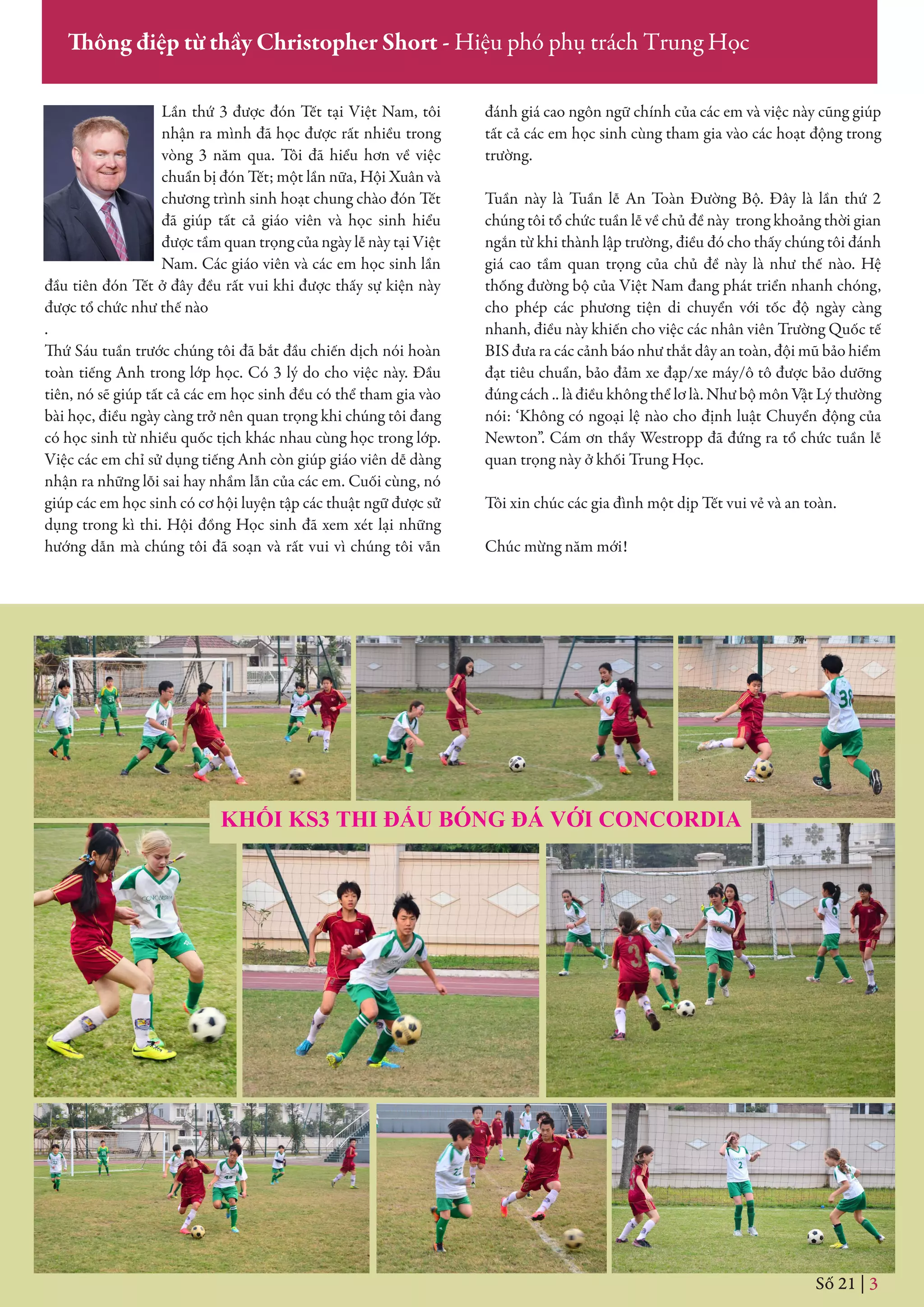 KHỐI KS3 THI ĐẤU BÓNG ĐÁ VỚI CONCORDIA
Số 21 | 3
Thông điệp từ thầy Christopher Short - Hiệu phó phụ trách Trung Học
Lần thứ 3 được đón Tết tại Việt Nam, tôi
nhận ra mình đã học được rất nhiều trong
vòng 3 năm qua. Tôi đã hiểu hơn về việc
chuẩn bị đón Tết; một lần nữa, Hội Xuân và
chương trình sinh hoạt chung chào đón Tết
đã giúp tất cả giáo viên và học sinh hiểu
được tầm quan trọng của ngày lễ này tại Việt
Nam. Các giáo viên và các em học sinh lần
đầu tiên đón Tết ở đây đều rất vui khi được thấy sự kiện này
được tổ chức như thế nào
.
Thứ Sáu tuần trước chúng tôi đã bắt đầu chiến dịch nói hoàn
toàn tiếng Anh trong lớp học. Có 3 lý do cho việc này. Đầu
tiên, nó sẽ giúp tất cả các em học sinh đều có thể tham gia vào
bài học, điều ngày càng trở nên quan trọng khi chúng tôi đang
có học sinh từ nhiều quốc tịch khác nhau cùng học trong lớp.
Việc các em chỉ sử dụng tiếng Anh còn giúp giáo viên dễ dàng
nhận ra những lỗi sai hay nhầm lẫn của các em. Cuối cùng, nó
giúp các em học sinh có cơ hội luyện tập các thuật ngữ được sử
dụng trong kì thi. Hội đồng Học sinh đã xem xét lại những
hướng dẫn mà chúng tôi đã soạn và rất vui vì chúng tôi vẫn
đánh giá cao ngôn ngữ chính của các em và việc này cũng giúp
tất cả các em học sinh cùng tham gia vào các hoạt động trong
trường.
Tuần này là Tuần lễ An Toàn Đường Bộ. Đây là lần thứ 2
chúng tôi tổ chức tuần lễ về chủ đề này trong khoảng thời gian
ngắn từ khi thành lập trường, điều đó cho thấy chúng tôi đánh
giá cao tầm quan trọng của chủ đề này là như thế nào. Hệ
thống đường bộ của Việt Nam đang phát triển nhanh chóng,
cho phép các phương tiện di chuyển với tốc độ ngày càng
nhanh, điều này khiến cho việc các nhân viên Trường Quốc tế
BIS đưa ra các cảnh báo như thắt dây an toàn, đội mũ bảo hiểm
đạt tiêu chuẩn, bảo đảm xe đạp/xe máy/ô tô được bảo dưỡng
đúng cách .. là điều không thể lơ là. Như bộ môn Vật Lý thường
nói: ‘Không có ngoại lệ nào cho định luật Chuyển động của
Newton”. Cám ơn thầy Westropp đã đứng ra tổ chức tuần lễ
quan trọng này ở khối Trung Học.
Tôi xin chúc các gia đình một dịp Tết vui vẻ và an toàn.
Chúc mừng năm mới!
 