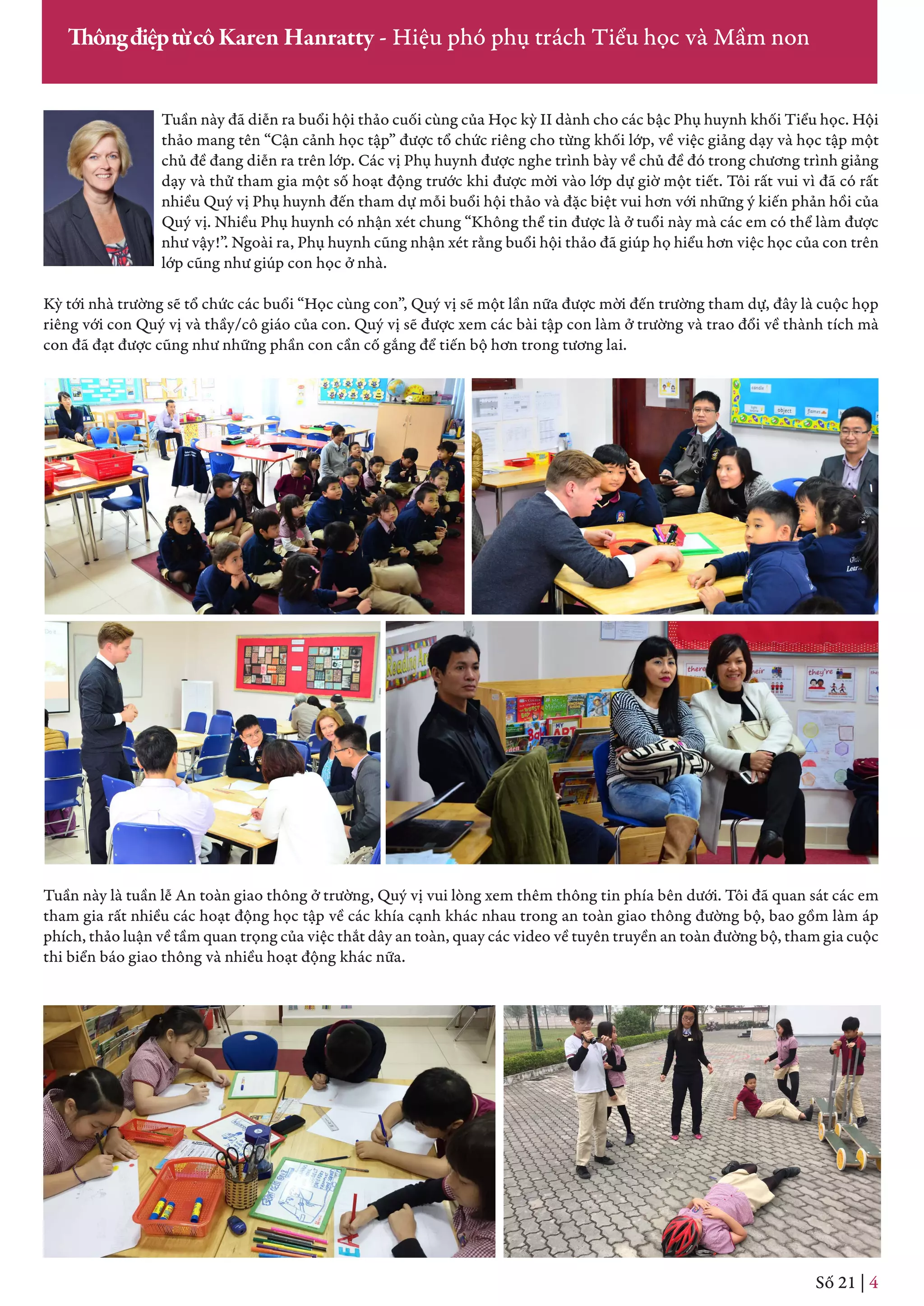 Tuần này đã diễn ra buổi hội thảo cuối cùng của Học kỳ II dành cho các bậc Phụ huynh khối Tiểu học. Hội
thảo mang tên “Cận cảnh học tập” được tổ chức riêng cho từng khối lớp, về việc giảng dạy và học tập một
chủ đề đang diễn ra trên lớp. Các vị Phụ huynh được nghe trình bày về chủ đề đó trong chương trình giảng
dạy và thử tham gia một số hoạt động trước khi được mời vào lớp dự giờ một tiết. Tôi rất vui vì đã có rất
nhiều Quý vị Phụ huynh đến tham dự mỗi buổi hội thảo và đặc biệt vui hơn với những ý kiến phản hồi của
Quý vị. Nhiều Phụ huynh có nhận xét chung “Không thể tin được là ở tuổi này mà các em có thể làm được
như vậy!”. Ngoài ra, Phụ huynh cũng nhận xét rằng buổi hội thảo đã giúp họ hiểu hơn việc học của con trên
lớp cũng như giúp con học ở nhà.
Kỳ tới nhà trường sẽ tổ chức các buổi “Học cùng con”, Quý vị sẽ một lần nữa được mời đến trường tham dự, đây là cuộc họp
riêng với con Quý vị và thầy/cô giáo của con. Quý vị sẽ được xem các bài tập con làm ở trường và trao đổi về thành tích mà
con đã đạt được cũng như những phần con cần cố gắng để tiến bộ hơn trong tương lai.
Số 21 | 4
ThôngđiệptừcôKaren Hanratty - Hiệu phó phụ trách Tiểu học và Mầm non
Tuần này là tuần lễ An toàn giao thông ở trường, Quý vị vui lòng xem thêm thông tin phía bên dưới. Tôi đã quan sát các em
tham gia rất nhiều các hoạt động học tập về các khía cạnh khác nhau trong an toàn giao thông đường bộ, bao gồm làm áp
phích, thảo luận về tầm quan trọng của việc thắt dây an toàn, quay các video về tuyên truyền an toàn đường bộ, tham gia cuộc
thi biển báo giao thông và nhiều hoạt động khác nữa.
 