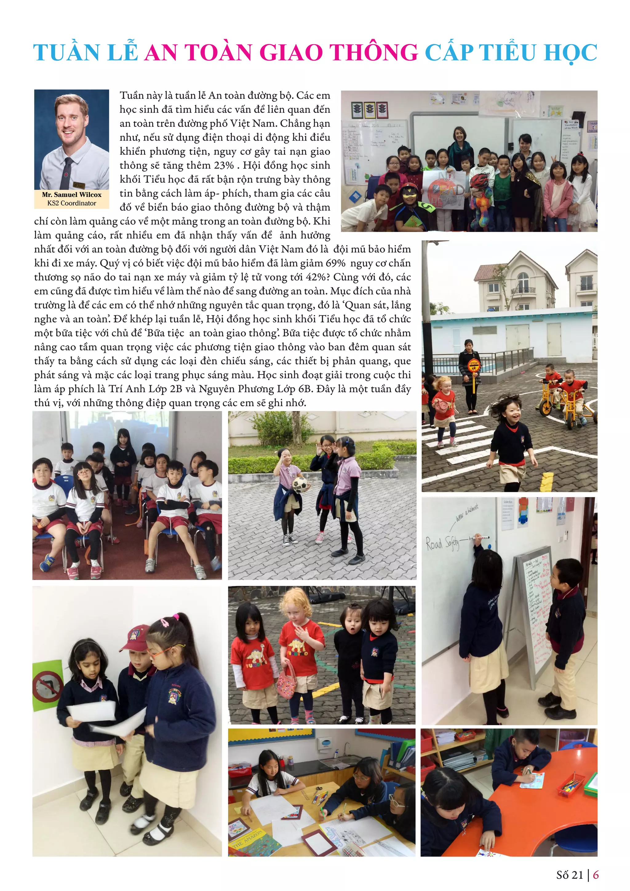 Tuần này là tuần lễ An toàn đường bộ. Các em
học sinh đã tìm hiểu các vấn đề liên quan đến
an toàn trên đường phố Việt Nam. Chẳng hạn
như, nếu sử dụng điện thoại di động khi điều
khiển phương tiện, nguy cơ gây tai nạn giao
thông sẽ tăng thêm 23% . Hội đồng học sinh
khối Tiểu học đã rất bận rộn trưng bày thông
tin bằng cách làm áp- phích, tham gia các câu
đố về biển báo giao thông đường bộ và thậm
chí còn làm quảng cáo về một mảng trong an toàn đường bộ. Khi
làm quảng cáo, rất nhiều em đã nhận thấy vấn đề ảnh hưởng
nhất đối với an toàn đường bộ đối với người dân Việt Nam đó là đội mũ bảo hiểm
khi đi xe máy. Quý vị có biết việc đội mũ bảo hiểm đã làm giảm 69% nguy cơ chấn
thương sọ não do tai nạn xe máy và giảm tỷ lệ tử vong tới 42%? Cùng với đó, các
em cũng đã được tìm hiểu về làm thế nào để sang đường an toàn. Mục đích của nhà
trường là để các em có thể nhớ những nguyên tắc quan trọng, đó là ‘Quan sát, lắng
nghe và an toàn’. Để khép lại tuần lễ, Hội đồng học sinh khối Tiểu học đã tổ chức
một bữa tiệc với chủ đề ‘Bữa tiệc an toàn giao thông’. Bữa tiệc được tổ chức nhằm
nâng cao tầm quan trọng việc các phương tiện giao thông vào ban đêm quan sát
thấy ta bằng cách sử dụng các loại đèn chiếu sáng, các thiết bị phản quang, que
phát sáng và mặc các loại trang phục sáng màu. Học sinh đoạt giải trong cuộc thi
làm áp phích là Trí Anh Lớp 2B và Nguyên Phương Lớp 6B. Đây là một tuần đầy
thú vị, với những thông điệp quan trọng các em sẽ ghi nhớ.
Mr. Samuel Wilcox
KS2 Coordinator
TUẦN LỄ AN TOÀN GIAO THÔNG CẤP TIỂU HỌC
Số 21 | 6
 