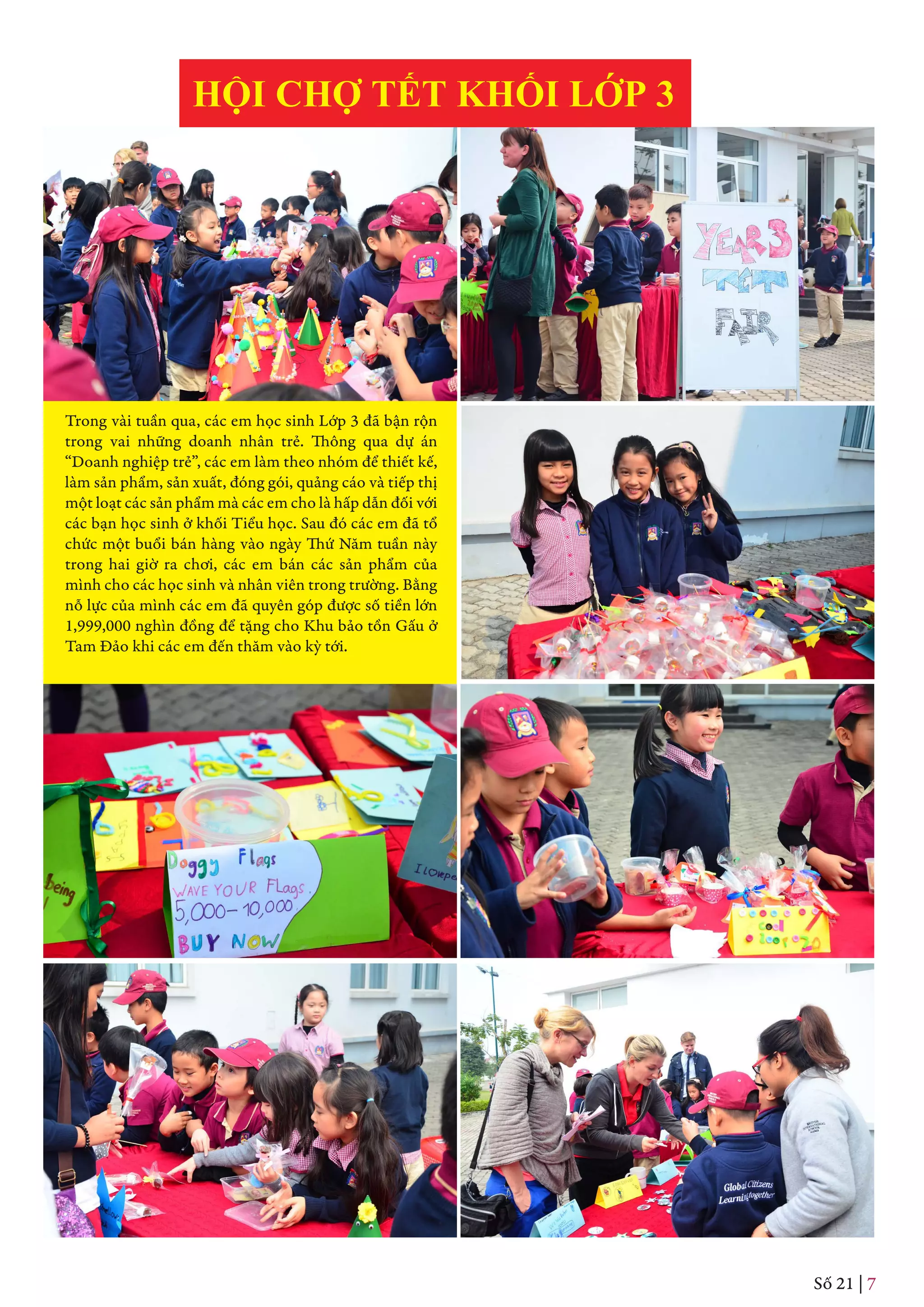 HỘI CHỢ TẾT KHỐI LỚP 3
Trong vài tuần qua, các em học sinh Lớp 3 đã bận rộn
trong vai những doanh nhân trẻ. Thông qua dự án
“Doanh nghiệp trẻ”, các em làm theo nhóm để thiết kế,
làm sản phẩm, sản xuất, đóng gói, quảng cáo và tiếp thị
một loạt các sản phẩm mà các em cho là hấp dẫn đối với
các bạn học sinh ở khối Tiểu học. Sau đó các em đã tổ
chức một buổi bán hàng vào ngày Thứ Năm tuần này
trong hai giờ ra chơi, các em bán các sản phẩm của
mình cho các học sinh và nhân viên trong trường. Bằng
nỗ lực của mình các em đã quyên góp được số tiền lớn
1,999,000 nghìn đồng để tặng cho Khu bảo tồn Gấu ở
Tam Đảo khi các em đến thăm vào kỳ tới.
Số 21 | 7
 