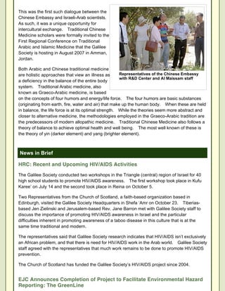 This was the first such dialogue between the
Chinese Embassy and Israeli-Arab scientists.
As such, it was a unique opportunity for
intercultural exchange. Traditional Chinese
Medicine scholars were formally invited to the
First Regional Conference on Traditional
Arabic and Islamic Medicine that the Galilee
Society is hosting in August 2007 in Amman,
Jordan.

Both Arabic and Chinese traditional medicine
are holistic approaches that view an illness as        Representatives of the Chinese Embassy
                                                       with R&D Center and Al Maissam staff
a deficiency in the balance of the entire body
system. Traditional Arabic medicine, also
known as Graeco-Arabic medicine, is based
on the concepts of four humors and energy/life force. The four humors are basic substances
(originating from earth, fire, water and air) that make up the human body. When these are held
in balance, the life force is at its optimal strength. While the theories seem more abstract and
closer to alternative medicine, the methodologies employed in the Graeco-Arabic tradition are
the predecessors of modern allopathic medicine. Traditional Chinese Medicine also follows a
theory of balance to achieve optimal health and well being. The most well known of these is
the theory of yin (darker element) and yang (brighter element).



News in Brief

HRC: Recent and Upcoming HIV/AIDS Activities

The Galilee Society conducted two workshops in the Triangle (central) region of Israel for 40
high school students to promote HIV/AIDS awareness. The first workshop took place in Kufu
Karee’ on July 14 and the second took place in Reina on October 5.

Two Representatives from the Church of Scotland, a faith-based organization based in
Edinburgh, visited the Galilee Society Headquarters in Shefa ‘Amr on October 23. Tiberias-
based Jen Zielinski and Jerusalem-based Rev. Jane Barron met with Galilee Society staff to
discuss the importance of promoting HIV/AIDS awareness in Israel and the particular
difficulties inherent in promoting awareness of a taboo disease in this culture that is at the
same time traditional and modern.

The representatives said that Galilee Society research indicates that HIV/AIDS isn’t exclusively
an African problem, and that there is need for HIV/AIDS work in the Arab world. Galilee Society
staff agreed with the representatives that much work remains to be done to promote HIV/AIDS
prevention.

The Church of Scotland has funded the Galilee Society’s HIV/AIDS project since 2004.


EJC Announces Completion of Project to Facilitate Environmental Hazard
Reporting: The GreenLine
 