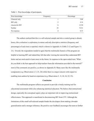 IRT tutorial 17
Table 1. Prior knowledge of participants.
Prior knowledge Frequency Percentage
Classical only 1 2.08
IRT only 2 4.16
classical & IRT 6 12.50
Neither 35 72.91
No response 4 8.33
The authors realized that this is a self-selected sample and also a control group is absent;
hence, this evaluation is exploratory in nature and only descriptive statistics (frequency and
percentage) of each item is reported, which is shown in Appendix A (Table 2-12 and Figure 11-
21). Overall, the respondents tended to agree that the multimedia features of the program are
helpful in learning IRT and indeed they felt that after viewing the tutorial they understand IRT
better and are motivated to learn more in the future. In response to the open-ended item “What
do you think is the best approach to help teachers learn the information provided in the tutorial?”
most of the comments are positive, as shown in Appendix B. Many users like the multimedia
components (e.g. Observation 2, 5, 21, 26) while there is a major concern with respect to
enabling item authors by hand-on experience (e.g. Observation 3, 9, 10, 16, 22, 25).
Conclusion
The multimedia program reflects our pursuit to provide a timely training tool for
educational assessment while also enhancing statistical education. We believe that instructional
design, especially the conceptual aspect, plays an important role in improving instructional
effectiveness. This approach is manifested in disconnecting IRT from CTT. Although the
limitations of this small self-selected sample hinder the developers from making a broader
generalization and a stronger inference, the positive user feedback encourages the team to further
 