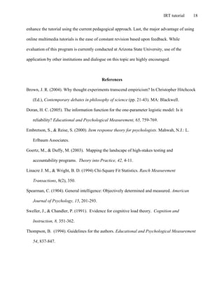 IRT tutorial 18
enhance the tutorial using the current pedagogical approach. Last, the major advantage of using
online multimedia tutorials is the ease of constant revision based upon feedback. While
evaluation of this program is currently conducted at Arizona State University, use of the
application by other institutions and dialogue on this topic are highly encouraged.
References
Brown, J. R. (2004). Why thought experiments transcend empiricism? In Christopher Hitchcock
(Ed.), Contemporary debates in philosophy of science (pp. 21-43). MA: Blackwell.
Doran, H. C. (2005). The information function for the one-parameter logistic model: Is it
reliability? Educational and Psychological Measurement, 65, 759-769.
Embretson, S., & Reise, S. (2000). Item response theory for psychologists. Mahwah, N.J.: L.
Erlbaum Associates.
Goertz, M., & Duffy, M. (2003). Mapping the landscape of high-stakes testing and
accountability programs. Theory into Practice, 42, 4-11.
Linacre J. M., & Wright, B. D. (1994) Chi-Square Fit Statistics. Rasch Measurement
Transactions, 8(2), 350.
Spearman, C. (1904). General intelligence: Objectively determined and measured. American
Journal of Psychology, 15, 201-293.
Sweller, J., & Chandler, P. (1991). Evidence for cognitive load theory. Cognition and
Instruction, 8, 351-362.
Thompson, B. (1994). Guidelines for the authors. Educational and Psychological Measurement
54, 837-847.
 