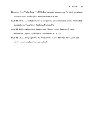 IRT tutorial 19
Thompson, B., & Vacha–Haase, T. (2000). Psychometrics is datametrics: The test is not reliable.
Educational and Psychological Measurement, 60, 174–195.
Yu, C. H. (1993). Use and effectiveness of navigational aids in a hypertext system. Unpublished
master's thesis, University of Oklahoma, Norman, OK.
Yu, C. H. (2006). SAS programs for generating Winsteps control files and web-based
presentations. Applied Psychological Measurement, 30, 247-248.
Yu, C. H. (2007). A simple guide to the Item Response Theory. Retrieved May 1, 2007, from
http://www.ssicentral.com/irt/resources.html
 