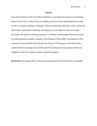 IRT tutorial 2
Abstract
Since the introduction of the No Child Left Behind Act, assessment has become a pre-dominant
theme in the US K-12 system. However, making assessment results understandable and usable
for the K-12 teachers has been a challenge. While test technology offered by various vendors has
been widely implemented, technology of training for test development seems to be under-
developed. The objective of this presentation is to illustrate a well-designed interactive tutorial
for understanding the complex concepts of Item Response Theory (IRT). The approach of this
tutorial is to dissociate IRT from Classical Test Theory (CTT) because it is the belief of the
authors that the mis-analogy between IRT and CTT could lead to misconceptions. Initial user
feedback is collected as input for further refining the program.
Keywords: Item response theory, assessment, measurement, classical test theory, multimedia
 