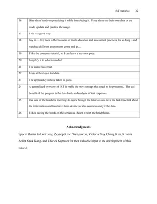 IRT tutorial 32
16 Give them hands-on practicing it while introducing it. Have them use their own data or use
made up data and practice the usage.
17 This is a good way.
18 buy in.....I've been in the business of math education and assessment practices for so long... and
watched different assessments come and go....
19 I like the computer tutorial, so I can learn at my own pace.
20 Simplify it to what is needed.
21 The audio was great.
22 Look at their own test data.
23 The approach you have taken is good.
24 A generalized overview of IRT is really the only concept that needs to be presented. The real
benefit of the program is the data bank and analysis of test responses.
25 Use one of the taskforce meetings to work through the tutorials and have the taskforce talk about
the information and then have them decide on who wants to analyze the data.
26 I liked seeing the words on the screen as I heard it with the headphones.
Acknowledgments
Special thanks to Lori Long, Zeynep Kilic, Wen-juo Lo, Victoria Stay, Chang Kim, Kristina
Zeller, Seok Kang, and Charles Kaprolet for their valuable input to the development of this
tutorial.
 
