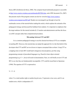 IRT tutorial 4
theory (IRT) (Embretson & Reise, 2000). The computer-based multimedia program is accessible
at http://www.creative-wisdom.com/multimedia/IRTTHA.htm, and a PDF document (Yu, 2007)
that presents much of the program content can also be viewed at http://www.creative-
wisdom.com/computer/sas/IRT.pdf. Readers are encouraged to go through at least the
multimedia version of the tutorial before reading this article, which explains the rationale of the
pedagogical strategy and discussed the feedback from students. It is important to emphasize that
the target audience for this tutorial includes K-12 teachers and administrators and thus the focus
is on IRT concepts rather than computational procedures.
Mis-analogy between CTT and IRT
It is a common pedagogical strategy to use the classical test theory (CTT) as a metaphor
in teaching IRT. However, this tutorial does not adopt this approach for it is the firm belief of the
developers that CTT and IRT are too diverse to impose conceptual links on them. Using CTT as
a stepping stone to learn IRT would lead to dangerous misconceptions, just like using
programming concepts of procedural languages (e.g. Pascal) to learn object oriented
programming (e.g. C++, Java) will result in disorientation. Next, we will briefly review CTT and
IRT to see why they are fundamentally incompatible. CTT could be traced back to Spearman
(1904). The equation of CTT is expressed as:
Y = T + E
where Y is a total number-right or number-keyed score, T represents a true score, and E is an
random error, which is independent of T.
 