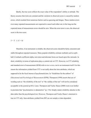 IRT tutorial 5
Ideally, the true score reflects the exact value of the respondent’s ability or attitude. The
theory assumes that traits are constant and the variation in observed scores is caused by random
errors, which resulted from numerous factors such as guessing and fatigue. These random errors
over many repeated measurements are expected to cancel each other out; in the long run the
expected mean of measurement errors should be zero. When the error term is zero, the observed
score is the true score:
Y = T (QE = 0)
Therefore, if an instrument is reliable, the observed scores should be fairly consistent and
stable throughout repeated measures. Many popular reliability estimate methods such as spilt-
half, Cronbach coefficient alpha, test-retest and alternate forms are based upon this rationale. In
short, reliability in terms of replication plays a central role in CTT. However, in CTT reliability
and standard error of measurement (SEM) refer to test scores, not to an instrument itself. For this
reason the information yielded from CTT is not really about the item attributes, which are
supposed to be the focal interest of psychometricians. In “Guidelines for the authors” of
Educational and Psychological Measurement (EPM), Thompson (1994) asserts that use of
wording such as “the reliability of the test” or “the validity of the test” will not be considered
acceptable in the journal (p.841). Later, Thompson and Vacha–Haase (2000) went even further
to proclaim that “psychometrics is datametrics” (p. 174). Simply stated, reliability attaches to the
data rather than the psychological test. However, Thompson and Vacha–Haase’s statement is
true in CTT only. Item attributes yielded from IRT are not sample or data dependent.
 