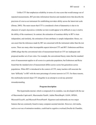 IRT tutorial 6
Unlike CTT that emphasizes reliability in terms of a true score that would emerge out of
repeated measurements, IRT provides information function and standard errors that describe the
precision of a test as an instrument for establishing test-taker ability across the latent trait scale
(Doran, 2005). The main reason that CTT is considered a form of datametrics is due to its
character of sample dependence (whether an item would appear to be difficult or easy is tied to
the ability of the examinees). In contrast, the estimation of examinee ability in IRT is item
independent, and similarly, the estimation of item attributes is sample independent. Hence, we
can assert that the inferences made by IRT are concerned with the instrument rather than the test
scores. There are many other incompatible aspects between CTT and IRT. Embretson and Reise
(2000) allege that the conventional rules of measurement based on CTT are inadequate and
proposed another set of new rules. For example, the conventional theory states that the standard
error of measurement applies to all scores in a particular population, but Embretson and Reise
found that the standard error of measurement differs across scores but generalizes across
populations. When IRT is introduced in the context of CTT, many teachers still associate the
item “difficulty” in IRT with the mere percentage of correct answers in CTT. For these reasons,
this multimedia tutorial skips CTT altogether in an attempt to avoid any potential
misunderstanding.
Program description
This hypermedia tutorial, which is composed of six modules, was developed with the use
of Macromedia Captivate®, Macromedia Flash®, Adobe PhotoShop®, SAS®, SPSS®,
Microsoft Excel®, and Microsoft PowerPoint®. Hypertext and multimedia are two major
features that are commonly found in many computer-assisted tutorials. However, rich media,
such as over-use of animation modules, could lead to cognitive overload (Sweller & Chandler,
 