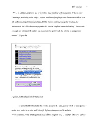 IRT tutorial 7
1991). In addition, improper use of hypertext may interfere with instruction. Without prior
knowledge pertaining to the subject matter, non-linear jumping across slides may not lead to a
full understanding of the material (Yu, 1993). Hence, contrary to popular practice, the
introduction and table of content pages of this tutorial emphasizes the following: “Since some
concepts are interrelated, readers are encouraged to go through the tutorial in a sequential
manner” (Figure 1).
Figure 1. Table of content of the tutorial
The content of the tutorial is based on a guide to IRT (Yu, 2007), which is cross-posted
on the lead author’s website and Scientific Software International ® website
(www.ssicentral.com). The target audience for this program is K-12 teachers who have learned
 