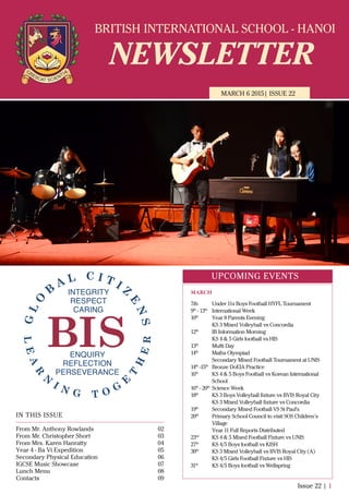 BRITISH INTERNATIONAL SCHOOL - HANOI
NEWSLETTER
MARCH 6 2015| ISSUE 22
IN THIS ISSUE
From Mr. Anthony Rowlands
From Mr. Christopher Short
From Mrs. Karen Hanratty
Year 4 - Ba Vi Expedition
Secondary Physical Education
IGCSE Music Showcase
Lunch Menu
Contacts
02
03
04
05
06
07
08
09
Issue 22 | 1
UPCOMING EVENTS
7th Under 11s Boys Football HYFL Tournament
9th
- 13th
International Week
10th
Year 8 Parents Evening
KS 3 Mixed Volleyball vs Concordia
12th
IB Information Morning
KS 4 & 5 Girls football vs HIS
13th
Mufti Day
14th
Maths Olympiad
Secondary Mixed Football Tournament at UNIS
14th
-15th
Bronze DoEIA Practice
16th
KS 4 & 5 Boys Football vs Korean International
School
16th
- 20th
Science Week
18th
KS 3 Boys Volleyball ﬁxture vs BVIS Royal City
KS 3 Mixed Volleyball ﬁxture vs Concordia
19th
Secondary Mixed Football VS St Paul's
20th
Primary School Council to visit SOS Children’s
Village
Year 11 Full Reports Distributed
23rd
KS 4 & 5 Mixed Football Fixture vs UNIS
27th
KS 4/5 Boys football vs KISH
30th
KS 3 Mixed Volleyball vs BVIS Royal City (A)
KS 4/5 Girls Football Fixture vs HIS
31st
KS 4/5 Boys football vs Wellspring
MARCH
 