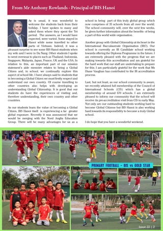 From Mr Anthony Rowlands - Principal of BIS Hanoi
As is usual, it was wonderful to
welcome the students back from their
holiday. I have spoken to many and
asked them where they spent the Tet
period. The answers, as I would have
expected, were varied. Some stayed in
Hanoi while some travelled to other
parts of Vietnam. Indeed, it was a
pleasant surprise to see some BIS Hanoi students when
my wife and I were in Da Nang. Other students I spoke
to went overseas to places such as Thailand, Indonesia,
Singapore, Malaysia, Japan, France, UK and the USA. In
relation to this, an important part of our mission
statement’s aide memoire relates to being a Global
Citizen and, in school, we continually explore this
aspect of school life. I have always said to students that
in becoming a Global Citizen we must ﬁrstly respect and
understand our own country. Of course travelling to
other countries also helps with developing an
understanding Global Citizenship. It is good that our
students do have the experiences of visiting and,
therefore understanding, their own country and other
countries.
As our students learn the value of becoming a Global
Citizen, BIS Hanoi itself is experiencing a far greater
global exposure. Recently it was announced that we
would be merging with the Nord Anglia Education
Group. There will be many advantages for us as a
school in being part of this truly global group which
now comprises of 35 schools from all over the world.
The school community will, over the next few weeks,
be given further information about the beneﬁts of being
a part of this world wide organisation.
Another group with Global Citizenship at its heart is the
International Baccalaureate Organisation (IBO). Our
school is currently an IB Candidate school working
towards oﬀering the Diploma Programme in the future. I
am extremely pleased with the progress that we are
making towards this accreditation and am grateful for
the hard work that our staﬀ are undertaking to prepare
for this. I am particularly grateful for the work that Ms
Diane Vaughan has contributed to the IB accreditation
process.
Last, but not least, as our school community is aware,
we recently attained full membership of the Council of
International Schools (CIS) which has a global
membership of around 670 schools. I am extremely
pleased to inform our community that the school will
receive its pre-accreditation visit from CIS in early May.
Not only are our outstanding students working hard to
become Global Citizens but BIS Hanoi is also working
hard towards its responsibility to become a truly Global
school.
I do hope that you have a wonderful weekend.
Issue 22 | 2
PRIMARY FOOTBALL - BIS vs GOLD STAR
 