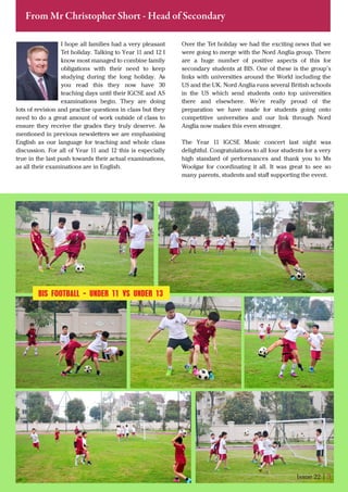 I hope all families had a very pleasant
Tet holiday. Talking to Year 11 and 12 I
know most managed to combine family
obligations with their need to keep
studying during the long holiday. As
you read this they now have 30
teaching days until their IGCSE and AS
examinations begin. They are doing
lots of revision and practise questions in class but they
need to do a great amount of work outside of class to
ensure they receive the grades they truly deserve. As
mentioned in previous newsletters we are emphasising
English as our language for teaching and whole class
discussion. For all of Year 11 and 12 this is especially
true in the last push towards their actual examinations,
as all their examinations are in English.
Issue 22 | 3
From Mr Christopher Short - Head of Secondary
Over the Tet holiday we had the exciting news that we
were going to merge with the Nord Anglia group. There
are a huge number of positive aspects of this for
secondary students at BIS. One of these is the group’s
links with universities around the World including the
US and the UK. Nord Anglia runs several British schools
in the US which send students onto top universities
there and elsewhere. We’re really proud of the
preparation we have made for students going onto
competitive universities and our link through Nord
Anglia now makes this even stronger.
The Year 11 IGCSE Music concert last night was
delightful. Congratulations to all four students for a very
high standard of performances and thank you to Ms
Woolgar for coordinating it all. It was great to see so
many parents, students and staﬀ supporting the event.
BIS FOOTBALL - UNDER 11 VS UNDER 13
 