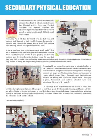Issue 22 | 6
It is recommended that people should have 60
minutes of moderate to intensive activity each
day. Physical activity, Sport and Physical
Education can improve cognitive and
educational performance of students at school
as well as aiding physiological, skill and social
development.
Secondary PE at BIS has developed over the last year and
students look forward to their weekly lessons. In secondary,
students have two core PE lessons weekly. The IGCSE students
have 3 theory lessons and 1 practical lesson a week.
It was a very busy time for the department which had it’s ﬁrst
IGCSE students doing their ﬁnal practical assessment for their
IGCSE qualiﬁcation last month. It was great to see how the
students have developed over the last two years. We hope that
they keep their focus for their ﬁnal theory paper at the end of the year. With core PE developing the department is
very excited in seeing the subject being more accessible for more students in the future.
Secondary PE has focused during the year in using technology in
the classroom. Students have the chance to see themselves with
instant feedback using various devices during lessons. Concepts
students are taught are: Understanding Games and team sports;
Health related ﬁtness; Dance; Gymnastics and Swimming and
students are reﬁning their skills in the various areas. Developing
a game, Tchouckball and Outdoor Education have been
introduced this year in Key stage 3.
In Key stage 4 and 5 students have the chance to select their
activities during the year. Options of team sport or individual sports development; Swimming, and Racket activities
are selected in the beginning of the year. In year 12 the focus is on giving students various ways in being active and
healthy in the future. Students have the opportunity to explore various roles in the sporting community by learning
the role of the coach and the oﬃcial.
Have an active weekend.
SECONDARYPHYSICALEDUCATION
Ms. Salome Airdrie
Whole School
PE Subject Leader
 