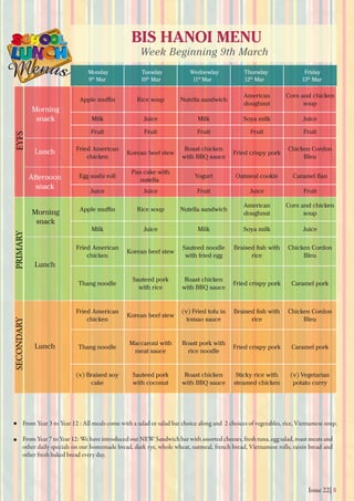 Issue 22| 8
BIS HANOI MENU
Week Beginning 9th March
Monday
9th
Mar 10th
Mar 11th
Mar 12th
Mar 13th
Mar
Tuesday Wednesday Thursday Friday
From Year 3 to Year 12 : All meals come with a salad or salad bar choice along and 2 choices of vegetables, rice, Vietnamese soup.
From Year 7 to Year 12: We have introduced our NEW Sandwich bar with assorted cheeses, fresh tuna, egg salad, roast meats and
other daily specials on our homemade bread, dark rye, whole wheat, oatmeal, french bread, Vietnamese rolls, raisin bread and
other fresh baked bread every day.
Morning
snack
Morning
snack
Lunch
Lunch
Lunch
Afternoon
snack
EYFSPRIMARYSECONDARY
Rice soup Nutella sandwich
American
doughnut
Corn and chicken
soup
Milk Juice Milk Soya milk Juice
Fruit Fruit Fruit Fruit Fruit
Fried American
chicken
Korean beef stew
Roast chicken
with BBQ sauce
Fried crispy pork
Chicken Cordon
Bleu
Egg sushi roll
Pan cake with
nutella
Yogurt Oatmeal cookie
Juice Juice Fruit Juice Fruit
Rice soup Nutella sandwich
American
doughnut
Corn and chicken
soup
Milk Juice Milk Soya milk Juice
Fried American
chicken
Korean beef stew
Sauteed noodle
with fried egg rice
Chicken Cordon
Bleu
Thang noodle
Sauteed pork
with rice
Roast chicken
with BBQ sauce
Fried crispy pork Caramel pork
Fried American
chicken
Korean beef stew
(v) Fried tofu in
tomao sauce rice
Chicken Cordon
Bleu
Thang noodle
Maccaroni with
meat sauce
Roast pork with
rice noodle
Fried crispy pork Caramel pork
(v) Braised soy
cake
Sauteed pork
with coconut
Roast chicken
with BBQ sauce
Sticky rice with
steamed chicken
(v) Vegetarian
potato curry
 