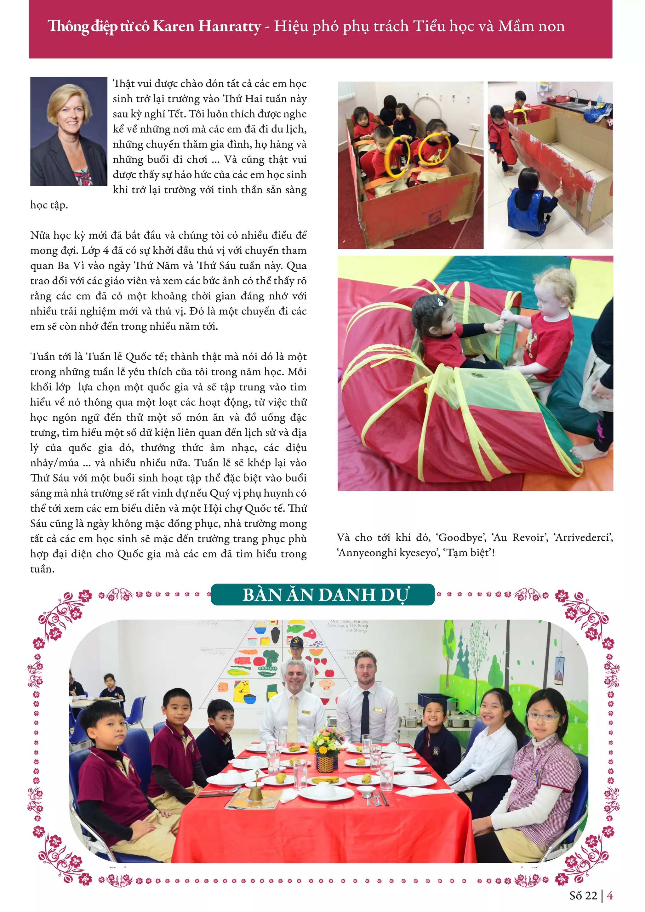 Thật vui được chào đón tất cả các em học
sinh trở lại trường vào Thứ Hai tuần này
sau kỳ nghỉ Tết. Tôi luôn thích được nghe
kể về những nơi mà các em đã đi du lịch,
những chuyến thăm gia đình, họ hàng và
những buổi đi chơi … Và cũng thật vui
được thấy sự háo hức của các em học sinh
khi trở lại trường với tinh thần sẵn sàng
học tập.
Nửa học kỳ mới đã bắt đầu và chúng tôi có nhiều điều để
mong đợi. Lớp 4 đã có sự khởi đầu thú vị với chuyến tham
quan Ba Vì vào ngày Thứ Năm và Thứ Sáu tuần này. Qua
trao đổi với các giáo viên và xem các bức ảnh có thể thấy rõ
rằng các em đã có một khoảng thời gian đáng nhớ với
nhiều trải nghiệm mới và thú vị. Đó là một chuyến đi các
em sẽ còn nhớ đến trong nhiều năm tới.
Tuần tới là Tuần lễ Quốc tế; thành thật mà nói đó là một
trong những tuần lễ yêu thích của tôi trong năm học. Mỗi
khối lớp lựa chọn một quốc gia và sẽ tập trung vào tìm
hiểu về nó thông qua một loạt các hoạt động, từ việc thử
học ngôn ngữ đến thử một số món ăn và đồ uống đặc
trưng, tìm hiểu một số dữ kiện liên quan đến lịch sử và địa
lý của quốc gia đó, thưởng thức âm nhạc, các điệu
nhảy/múa … và nhiều nhiều nữa. Tuần lễ sẽ khép lại vào
Thứ Sáu với một buổi sinh hoạt tập thể đặc biệt vào buổi
sáng mà nhà trường sẽ rất vinh dự nếu Quý vị phụ huynh có
thể tới xem các em biểu diễn và một Hội chợ Quốc tế. Thứ
Sáu cũng là ngày không mặc đồng phục, nhà trường mong
tất cả các em học sinh sẽ mặc đến trường trang phục phù
hợp đại diện cho Quốc gia mà các em đã tìm hiểu trong
tuần.
Số 22 | 4
ThôngđiệptừcôKaren Hanratty - Hiệu phó phụ trách Tiểu học và Mầm non
Và cho tới khi đó, ‘Goodbye’, ‘Au Revoir’, ‘Arrivederci’,
‘Annyeonghi kyeseyo’, ‘Tạm biệt’!
BÀN ĂN DANH DỰ
 