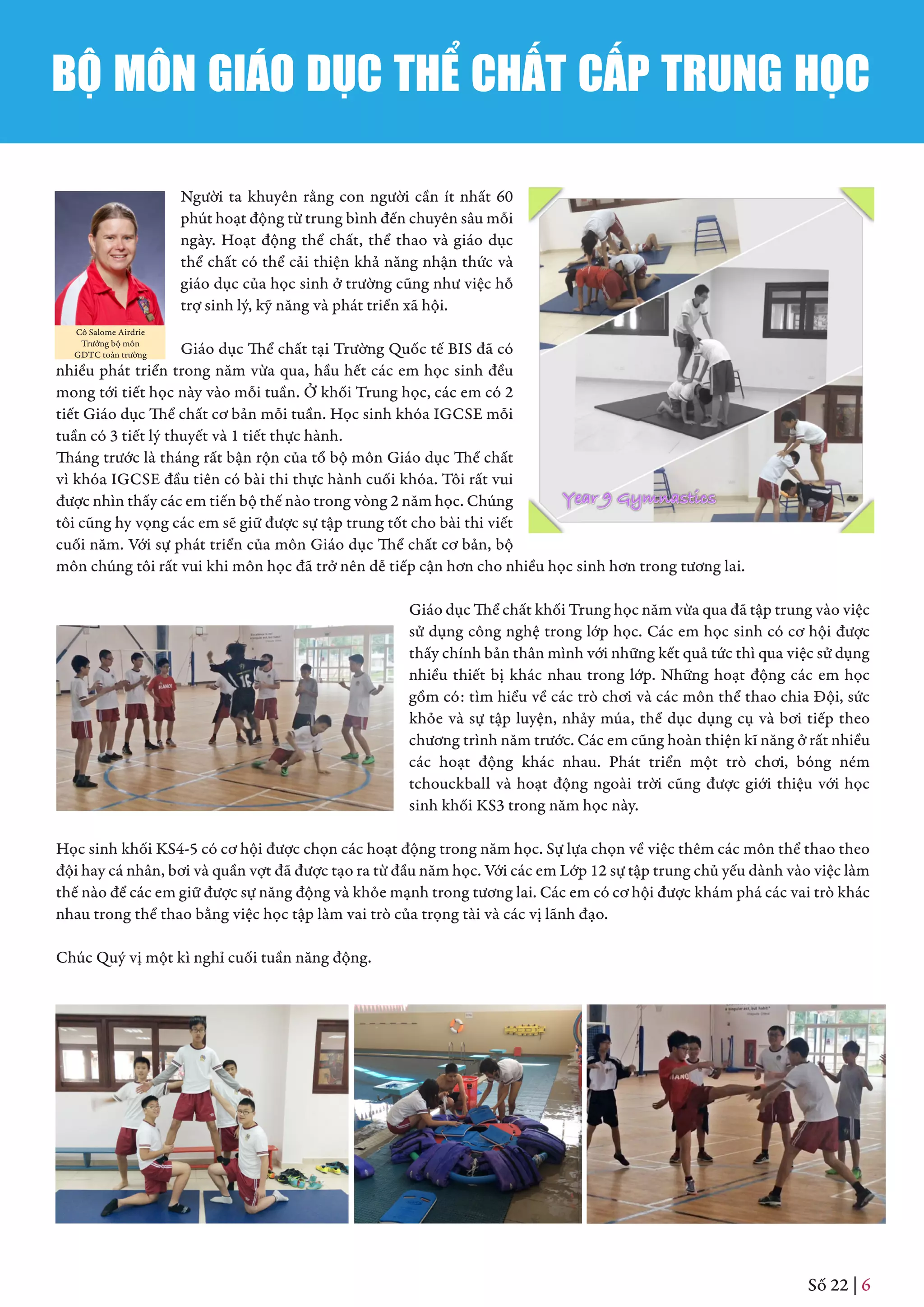 Số 22 | 6
Người ta khuyên rằng con người cần ít nhất 60
phút hoạt động từ trung bình đến chuyên sâu mỗi
ngày. Hoạt động thể chất, thể thao và giáo dục
thể chất có thể cải thiện khả năng nhận thức và
giáo dục của học sinh ở trường cũng như việc hỗ
trợ sinh lý, kỹ năng và phát triển xã hội.
Giáo dục Thể chất tại Trường Quốc tế BIS đã có
nhiều phát triển trong năm vừa qua, hầu hết các em học sinh đều
mong tới tiết học này vào mỗi tuần. Ở khối Trung học, các em có 2
tiết Giáo dục Thể chất cơ bản mỗi tuần. Học sinh khóa IGCSE mỗi
tuần có 3 tiết lý thuyết và 1 tiết thực hành.
Tháng trước là tháng rất bận rộn của tổ bộ môn Giáo dục Thể chất
vì khóa IGCSE đầu tiên có bài thi thực hành cuối khóa. Tôi rất vui
được nhìn thấy các em tiến bộ thế nào trong vòng 2 năm học. Chúng
tôi cũng hy vọng các em sẽ giữ được sự tập trung tốt cho bài thi viết
cuối năm. Với sự phát triển của môn Giáo dục Thể chất cơ bản, bộ
môn chúng tôi rất vui khi môn học đã trở nên dễ tiếp cận hơn cho nhiều học sinh hơn trong tương lai.
Giáo dục Thể chất khối Trung học năm vừa qua đã tập trung vào việc
sử dụng công nghệ trong lớp học. Các em học sinh có cơ hội được
thấy chính bản thân mình với những kết quả tức thì qua việc sử dụng
nhiều thiết bị khác nhau trong lớp. Những hoạt động các em học
gồm có: tìm hiểu về các trò chơi và các môn thể thao chia Đội, sức
khỏe và sự tập luyện, nhảy múa, thể dục dụng cụ và bơi tiếp theo
chương trình năm trước. Các em cũng hoàn thiện kĩ năng ở rất nhiều
các hoạt động khác nhau. Phát triển một trò chơi, bóng ném
tchouckball và hoạt động ngoài trời cũng được giới thiệu với học
sinh khối KS3 trong năm học này.
Học sinh khối KS4-5 có cơ hội được chọn các hoạt động trong năm học. Sự lựa chọn về việc thêm các môn thể thao theo
đội hay cá nhân, bơi và quần vợt đã được tạo ra từ đầu năm học. Với các em Lớp 12 sự tập trung chủ yếu dành vào việc làm
thế nào để các em giữ được sự năng động và khỏe mạnh trong tương lai. Các em có cơ hội được khám phá các vai trò khác
nhau trong thể thao bằng việc học tập làm vai trò của trọng tài và các vị lãnh đạo.
Chúc Quý vị một kì nghỉ cuối tuần năng động.
Cô Salome Airdrie
Trưởng bộ môn
GDTC toàn trường
BỘ MÔN GIÁO DỤC THỂ CHẤT CẤP TRUNG HỌC
 