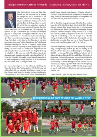 Như thường lệ, tôi rất vui khi được chào
đón các em học sinh quay trở lại Trường
sau dịp nghỉ Tết. Tôi đã nói chuyện và hỏi
rất nhiều em học sinh xem trong kỳ nghỉ
Tết, các em đã ở đâu. Những câu trả lời mà
tôinhậnđượcrấtđadạng.Mộtsốemthìăn
Tết tại Hà Nội, còn một số em khác lại đi
du lịch cùng gia đình đến những địa điểm
khác ở Việt Nam. Khi tôi và vợ tôi đến Đà Nẵng trong dịp
nghỉ Tết vừa qua, có một sự bất ngờ khá thú vị khi chúng tôi
gặp một số em học sinh Trường Quốc tế BIS Hà Nội tại đó.
Cũng có một số em học sinh lại đi du lịch nước nước ngoài
đến Thái Lan, Indonesia, Singapore, Malaysia, Nhật Bản,
Pháp, Anh Quốc và Mỹ. Liên hệ đến điều này, có một khía
cạnh quan trọng trong “Những điều cần ghi nhớ” của Trường
chúng ta – là Công dân Thế giới và chúng tôi không ngừng
khám phá khía cạnh này trong các hoạt động học tập của nhà
trường. Tôi luôn nói với các em học sinh rằng để trở thành
một Công dân Toàn cầu, trước hết các em cần phải tôn trọng
và hiểu biết về đất nước của mình. Tất nhiên, việc đi đến
những đất nước khác cũng giúp phát triển những hiểu biết về
CôngdânToàncầu.Thậttốtkhicácemhọcsinhcủachúngta
có được trải nghiệm từ những chuyến đi và từ đó thêm hiểu
biết về đất nước mình và những đất nước khác.
Khi các em học về giá trị của việc trở thành một Công dân
Toàn cầu, thì bản thân Trường Quốc tế BIS Hà Nội cũng trải
nghiệm bước bứt phá toàn cầu. Như đã được thông báo gần
đây,chúngtasẽgianhậpvớiHệthốngGiáodụcNordAnglia.
Trường chúng ta sẽ có nhiều lợi ích khi trở thành một phần
của Hệ thống toàn cầu thực thụ này – Hệ thống hiện có 35
Trườngtừkhắpnơitrênthếgiới.Trongmộtvàituầntới,cộng
đồngTrườngsẽcóthêmnhữngthôngtinvềnhữnglợiíchcủa
việc trở thành một phần của tổ chức toàn cầu này.
Một tổ chức khác cũng đặt khía cạnh Công dân Toàn cầu làm
trọng tâm là Tổ chức Tú tài Quốc tế (viết tắt là IBO). Trường
chúng ta hiện nay đang là một Trường ứng cử viên, hướng tới
việc được cấp bằng đối với chương trình Tú tài Quốc tế trong
tương lai. Tôi rất vui mừng với những gì chúng ta đã và đang
tiến hành để đạt được sự cấp phép từ tổ chức này và tôi xin vô
cùng biết ơn về những nỗ lực mà đội ngũ nhân viên nhà
trườngđãcốnghiếnnhằmchuẩnbịchochươngtrìnhnày.Tôi
đặc biệt cảm ơn những đóng góp của cô Diane Vaughan đối
với quy trình cấp phép chương trình Tú tài Quốc tế.
Điềucuốicùngnhưngkhôngkémphầnquantrọng,nhưcộng
đồng Trường chúng ta đã biết, gần đây nhà Trường đã trở
thành thành viên chính thức của Hội đồng các Trường Quốc
tế (CIS) – có khoảng 670 trường từ khắp nơi trên thế giới là
thànhviêncủa tổchức này. Tôi rấtvui khi được thôngbáo với
cộng đồng Trường chúng ta rằng nhà trường sẽ chào đón
chuyến thăm thẩm định trước khi cấp phép của tổ chức CIS
vào đầu tháng 5 năm nay. Không chỉ các em học sinh xuất sắc
củachúngtađanghọctậpchămchỉđểtrởthànhnhữngCông
dân Thế giới, mà Trường Quốc tế BIS Hà Nội cũng đang rất
nỗ lực với trách nhiệm trở thành một ngôi trường mang tầm
vóc toàn cầu.
Tôi xin chúc các Quý vị một dịp nghỉ cuối tuần vui vẻ.
Số 22 | 2
Thông điệp từ thầy Anthony Rowlands - Hiệu trưởng Trường Quốc tế BIS Hà Nội
TRẬN ĐẤU BÓNG ĐÁ GIỮA TRƯỜNG BIS VÀ GOLD STAR
 