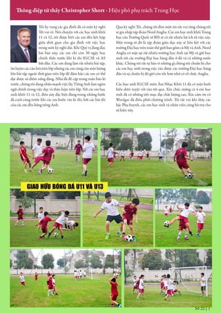 Số 22 | 3
Thông điệp từ thầy Christopher Short - Hiệu phó phụ trách Trung Học
Tôi hy vọng các gia đình đã có một kỳ nghỉ
Tết vui vẻ. Nói chuyện với các học sinh khối
11 và 12, tôi được biết các em đều kết hợp
giữa thời gian cho gia đình với việc học
trong suốt kỳ nghỉ dài. Khi Quý vị đang đọc
bài báo này, các em chỉ còn 30 ngày học
chính thức trước khi kì thi IGCSE và AS
bắt đầu. Các em đang làm rất nhiều bài tập,
ôn luyện các câu hỏi trên lớp nhưng các em cũng cần một lượng
lớn bài tập ngoài thời gian trên lớp để đảm bảo các em có thể
đạt được số điểm xứng đáng. Như đã đề cập trong tuần báo kì
trước, chúng tôi đang nhấn mạnh việc lấy Tiếng Anh làm ngôn
ngữ chính trong việc dạy và thảo luận trên lớp. Với các em học
sinh khối 11 và 12, điều này đặc biệt đúng trong những bước
đà cuối cùng trước khi các em bước vào kì thi, bởi các bài thi
của các em đều bằng tiếng Anh.
Qua kỳ nghỉ Tết, chúng tôi đón một tin rất vui rằng chúng tôi
sẽ gia nhập tập đoàn Nord Anglia. Các em học sinh khối Trung
học của Trường Quốc tế BIS sẽ có rất nhiều lợi ích từ việc này.
Một trong số đó là tập đoàn giáo dục này sẽ liên kết với các
trường Đại học trên toàn thế giới bao gồm cả Mỹ và Anh. Nord
Anglia có mặt tại rất nhiều trường học Anh tại Mỹ và gửi học
sinh tới các trường Đại học hàng đầu ở đó và cả những nước
khác. Chúng tôi rất tự hào vì những gì chúng tôi chuẩn bị cho
các em học sinh trong việc vào được các trường Đại học hàng
đầu và sự chuẩn bị đó giờ còn tốt hơn nhờ có tổ chức Anglia.
Các học sinh IGCSE môn Âm Nhạc Khối 11 đã có một buổi
biểu diễn tuyệt vời vào tối qua. Xin chúc mừng cả 4 em học
sinh đã có những tiết mục đạt chất lượng cao. Xin cám ơn cô
Woolgar đã điều phối chương trình. Tôi rất vui khi thấy các
bậc Phụ huynh, các em học sinh và nhân viên cùng hỗ trợ cho
sự kiện này.
GIAO HỮU BÓNG ĐÁ U11 VÀ U13
 