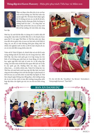 Thật vui được chào đón tất cả các em học
sinh trở lại trường vào Thứ Hai tuần này
sau kỳ nghỉ Tết. Tôi luôn thích được nghe
kể về những nơi mà các em đã đi du lịch,
những chuyến thăm gia đình, họ hàng và
những buổi đi chơi … Và cũng thật vui
được thấy sự háo hức của các em học sinh
khi trở lại trường với tinh thần sẵn sàng
học tập.
Nửa học kỳ mới đã bắt đầu và chúng tôi có nhiều điều để
mong đợi. Lớp 4 đã có sự khởi đầu thú vị với chuyến tham
quan Ba Vì vào ngày Thứ Năm và Thứ Sáu tuần này. Qua
trao đổi với các giáo viên và xem các bức ảnh có thể thấy rõ
rằng các em đã có một khoảng thời gian đáng nhớ với
nhiều trải nghiệm mới và thú vị. Đó là một chuyến đi các
em sẽ còn nhớ đến trong nhiều năm tới.
Tuần tới là Tuần lễ Quốc tế; thành thật mà nói đó là một
trong những tuần lễ yêu thích của tôi trong năm học. Mỗi
khối lớp lựa chọn một quốc gia và sẽ tập trung vào tìm
hiểu về nó thông qua một loạt các hoạt động, từ việc thử
học ngôn ngữ đến thử một số món ăn và đồ uống đặc
trưng, tìm hiểu một số dữ kiện liên quan đến lịch sử và địa
lý của quốc gia đó, thưởng thức âm nhạc, các điệu
nhảy/múa … và nhiều nhiều nữa. Tuần lễ sẽ khép lại vào
Thứ Sáu với một buổi sinh hoạt tập thể đặc biệt vào buổi
sáng mà nhà trường sẽ rất vinh dự nếu Quý vị phụ huynh có
thể tới xem các em biểu diễn và một Hội chợ Quốc tế. Thứ
Sáu cũng là ngày không mặc đồng phục, nhà trường mong
tất cả các em học sinh sẽ mặc đến trường trang phục phù
hợp đại diện cho Quốc gia mà các em đã tìm hiểu trong
tuần.
Số 22 | 4
ThôngđiệptừcôKaren Hanratty - Hiệu phó phụ trách Tiểu học và Mầm non
Và cho tới khi đó, ‘Goodbye’, ‘Au Revoir’, ‘Arrivederci’,
‘Annyeonghi kyeseyo’, ‘Tạm biệt’!
BÀN ĂN DANH DỰ
 