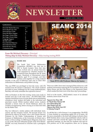 1
| ISSUE 23
From Mr Michael Deveney - Principal
Thông điệp từ thầy Michael Deveney - Hiệu trưởng trường BVIS
SEAMC 2014
The South East Asian Mathematics
Competition (SEAMC) was first run in
2001 in Kuala Lumpur. Since that time
is has evolved into an annual three-day
event organised by volunteer teachers on
a rotational basis throughout the SE Asian
region. Hundreds of international school
students, aged 15 or younger, and their
teachers come together for a long weekend
(usually at the end of February) each year to share their
enthusiasm for Mathematics and problem solving.
This year BVIS was privileged to host the event, with 276
students from 46 schools in attendance. The whole weekend
provided so many challenges for the young mathematicians,
that they will surely remember the experience forever!
After ice-breakers on the first evening, teams were ready to
transfer next day to the main arena – the BVIS Main Hall.
Against a backdrop of rows of exam-desks and an intimidating
countdown clock, student did battle in the individual and
pass-back rounds. Whilst teachers tallied scores, students
attended a lecture from Dr David Shallcross about the
wonders of engineering, before moving on to Dam Sem Park
for the Maths Trail.
Day two followed a similar pattern with individual, team,
activity and the energiser rounds. The keynote lecture was
delivered by Marcus du Sautoy who is the Charles Simonyi
Professor for the Public Understanding of Science and
Professor of Mathematics at the University of Oxford and a
Fellow of New College. In 2004 Esquire Magazine chose him
as one of the 100 most influential people under 40 in Britain.
SEAMC was truly honoured to welcome such a prestigious
guest.
There was a little ‘down time’amongst all this endeavour, with
students and teachers enjoying the A O acrobatics show at the
Opera House and the Gala Dinner at the Equatorial Hotel,
which marked the final event of the three days’ proceedings.
And so to the results… BVIS fielded a team of six talented
students, drawn from Y9 & Y10:
Nguyen Gia Thuy 10B
Le Thanh Huy (Kenry) 10I
Luu Thien Bang 10V
Ngo Thanh Lam 10V
Nguyen Bao Minh Tam 10V
Le Quang Trung 9I
To call this list a ‘roll of honour’ is no exaggeration. The BVIS
‘A’ team finished an astonishing eighth out of 92 teams. All
the more remarkable is the final rank listing of schools where
BVIS finished above many long-established schools, both in
Vietnam and from around the region (*see below). On the
individual rankings, we also had two students who tied for
27th position out of 246 competitors; these are Le Quang
Contents
From Mr Michael Deveney 		 1-3
From Thanh Lam,	Y10		 4
From Ms Rosy Clark		 5-6
From Mr Oliver Sargent		 6
Key Stage 1 Swim Galas		 7
Key Stage 2 Swim Galas		 8
Language Support		 9
SEAMC 2014			10-11
From Mr Paul Holyome		 12
From Ms Emma Close		 13
From Mr Steve Kenny,		 15
Communications			16
			
7 MARCH 2014
Team BVIS with Professor Marcus du Sautoy
 