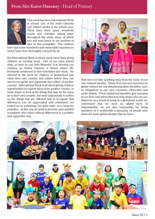 This week has been International Week
in school, one of the most colourful
and vibrant weeks of the school year.
There have been many wonderful
events and activities taking place
throughout the week, many of which
you will read about or see pictures of
later in this newsletter. The children
have had some wonderful and memorable experiences
which have been thoroughly enjoyed by all.
But International Week is about much more than giving
children an exciting week. One of our main school
aims, as seen on our Aide Memoire, is to develop our
children as Global Citizens, a theme which Mr.
Rowlands mentioned in this newsletter last week. He
referred to the need for children to understand and
value their own country and culture before they can
start to recognize and appreciate the culture of another
country. International Week is all about giving children
opportunities to explore ideas from another country, in
some depth, to look at the things that may be the same
as in their own country, but more importantly to reﬂect
on the things that are diﬀerent and to recognize that
diﬀerences can be appreciated and celebrated, not
looked on as something ‘not quite right’, or a cause for
prejudice. In this way we work to develop open minded
youngsters who value cultural diﬀerences in a positive
and supportive way.
Issue 23 | 4
From Mrs Karen Hanratty - Head of Primary
This does not take anything away from the value of our
own cultural identity. Those of us who see ourselves as
global citizens are not abandoning other identities, such
as allegiances to our own countries, ethnicities and
wider beliefs. These traditional identities give meaning
to our lives and will continue to help shape who we are.
However, as a result of living in a globalized world, we
understand that we have an added layer of
responsibility; we are also responsible for being
members of a world-wide community of people who
share the same global identity that we have.
 