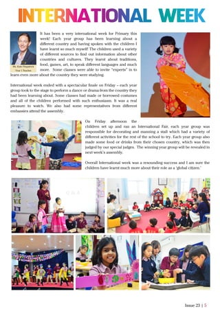 It has been a very international week for Primary this
week! Each year group has been learning about a
diﬀerent country and having spoken with the children I
have learnt so much myself! The children used a variety
of diﬀerent sources to ﬁnd out information about other
countries and cultures. They learnt about traditions,
food, games, art, to speak diﬀerent languages and much
more. Some classes were able to invite “experts” in to
learn even more about the country they were studying.
International week ended with a spectacular ﬁnale on Friday – each year
group took to the stage to perform a dance or drama from the country they
had been learning about. Some classes had made or borrowed costumes
and all of the children performed with such enthusiasm. It was a real
pleasure to watch. We also had some representatives from diﬀerent
embassies attend the assembly.
On Friday afternoon the
children set up and ran an International Fair, each year group was
responsible for decorating and manning a stall which had a variety of
diﬀerent activities for the rest of the school to try. Each year group also
made some food or drinks from their chosen country, which was then
judged by our special judges. The winning year group will be revealed in
next week’s assembly.
Overall International week was a resounding success and I am sure the
children have learnt much more about their role as a ‘global citizen.’
Issue 23 | 5
Ms. Kate Fitzpatrick
Year 1 Teacher
 