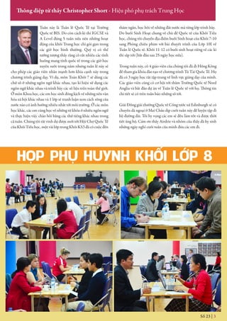 HỌP PHỤ HUYNH KHỐI LỚP 8
Số 23 | 3
Thông điệp từ thầy Christopher Short - Hiệu phó phụ trách Trung Học
Tuần này là Tuần lễ Quốc Tế tại Trường
Quốc tế BIS. Do còn cách kì thi IGCSE và
A Level đúng 5 tuần nữa nên những hoạt
động của khối Trung học chỉ gói gọn trong
các giờ học bình thường. Quý vị có thể
tưởng tượng thấy rằng có rất nhiều các tình
huống mang tính quốc tế trong các giờ học
xuyên suốt trong năm nhưng tuần lễ này sẽ
cho phép các giáo viên nhấn mạnh hơn khía cạnh này trong
chương trình giảng dạy. Ví dụ, môn Toán Khối 7 sẽ dùng các
chữ số ở những ngôn ngữ khác nhau, tạo kí hiệu sử dụng các
ngôn ngữ khác nhau và trình bày các số liệu trên toàn thế giới.
Ở môn Khoa học, các em học sinh đóng kịch về những nền văn
hóa xã hội khác nhau và 1 lớp sẽ tranh luận xem cách sống của
nước nào có ảnh hưởng nhiều nhất tới môi trường. Ở các môn
học khác, các em cũng học về những từ khóa ở nhiều ngôn ngữ
và thực hiện việc chào hỏi bằng các thứ tiếng khác nhau trong
cả tuần. Chúng tôi rất vinh dự được mới tới Hội Chợ Quốc Tế
của Khối Tiểu học, một vài lớp trong Khối KS3 đã có cuộc đến
thăm ngắn, học hỏi về những đất nước mà từng lớp trình bày.
Do buổi Sinh Hoạt chung về chủ đề Quốc tế của Khối Tiểu
học, chúng tôi chuyển địa điểm buổi Sinh hoạt của Khối 7-10
sang Phòng chiếu phim với bài thuyết trình của Lớp 10I về
Tuần lễ Quốc tế. Khối 11-12 có buổi sinh hoạt riêng về các kì
thi sắp tới (bắt đầu sau 25 ngày học nữa).
Trong tuần này, có 4 giáo viên của chúng tôi đã đi Hồng Kông
để tham gia khóa đào tạo về chương trình Tú Tài Quốc Tế. Họ
đã có 3 ngày học rất tập trung về lĩnh vực giảng dạy của mình.
Các giáo viên cũng có cơ hội tới thăm Trường Quốc tế Nord
Anglia và bắt đầu dự án về Tuần lễ Quốc tế với họ. Thông tin
chi tiết sẽ có trên tuần báo những số tới.
Giải Đồng giải thưởng Quốc tế Công tước xứ Edinburgh sẽ có
chuyến dã ngoại ở Mai Châu dịp cuối tuần này để luyện tập đi
bộ đường dài. Tôi hy vọng các em sẽ đều làm tốt và được thời
tiết ủng hộ. Cám ơn thầy Airdrie và nhóm của thầy đã hy sinh
những ngày nghỉ cuối tuần của mình đưa các em đi.
 