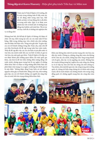 Tuần này là Tuần lễ Quốc tế ở trường, đó
là một trong những tuần lễ đầy màu sắc
và sôi động nhất trong năm học. Rất
nhiều sự kiện và hoạt động thú vị đã diễn
ra trong suốt tuần. Quý vị sẽ được xem
nhiều bài viết và hình ảnh về những hoạt
động này ở phần cuối tuần báo. Tất cả các
em học sinh đã có những trải nghiệm thú
vị và đáng nhớ.
Nhưng hơn hết, đó làTuần lễ Quốc tế không chỉ được tổ
chức với mục đích mang lại cho các em một tuần lễ hào
hứng. Một trong những mục tiêu chính của nhà trường,
như đã được thể hiện trên ‘Vòng tròn ghi nhớ ‘ là giáo dục
các em trở thành những Công dân Toàn cầu, một chủ đề
mà thầy Rowlands đã đề cập trong tuần báo tuần trước.
Thầy đã đề cập đến việc các em cần hiểu và yêu đất nước và
văn hóa của mình trước khi các em biết và hiểu rõ giá trị
văn hóa của một quốc gia khác. Tuần lễ Quốc tế là dịp các
em được khám phá những quan điểm của một quốc gia
khác, sâu hơn là để tìm hiểu những điều tương đồng với
nước mình, nhưng quan trọng hơn là suy ngẫm về những
điểm khác biệt và nhận ra rằng những điều khác biệt cần
phải được trân trọng và ca ngợi, và không nên đánh giá nó
là một điều ‘ không được đúng’ hoặc biến nó trở thành
nguyên nhân gây ra thành kiến. Bằng cách này, nhà trường
giáo dục các em trở thành những con người sẵn sàng tiếp
thu cái mới, biết tôn trọng những điểm khác biệt.
Số 23 | 4
ThôngđiệptừcôKaren Hanratty - Hiệu phó phụ trách Tiểu học và Mầm non
Điều này không làm mất đi sự trân trọng nền văn hóa của
dân tộc mình. Chúng ta, những công dân toàn cầu không
từ bỏ bản sắc của mình, chẳng hạn như lòng trung thành
với tổ quốc, dân tộc và tín ngưỡng của mình. Những bản
sắc truyền thống mang lại ý nghĩa cho cuộc sống của chúng
ta và sẽ tiếp tục làm nên bản sắc riêng của mỗi chúng ta.
Tuy nhiên, như một kết quả của việc sống trong môi trường
quốc tế, chúng tôi hiểu rằng chúng tôi có thêm một trọng
trách; đó là trách nhiệm của những thành viên trong cộng
đồng quốc tế, những người mang bản sắc công dân toàn
cầu.
 