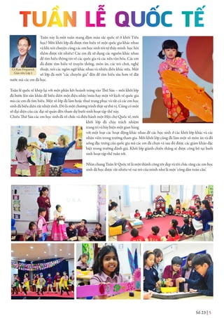 Số 23 | 5
Tuần này là một tuần mang đậm màu sắc quốc tế ở khối Tiểu
học! Mỗi khối lớp đã được tìm hiểu về một quốc gia khác nhau
và khi nói chuyện cùng các em học sinh tôi tự thấy mình học hỏi
thêm được rất nhiều! Các em đã sử dụng các nguồn khác nhau
để tìm hiểu thông tin về các quốc gia và các nền văn hóa. Các em
đã được tìm hiểu về truyền thống, món ăn, các trò chơi, nghệ
thuật, nói các ngôn ngữ khác nhau và nhiều điều khác nữa. Một
số lớp đã mời “các chuyên gia” đến để tìm hiểu sâu hơn về đất
nước mà các em đã học.
Tuần lễ quốc tế khép lại với một phần kết hoành tráng vào Thứ Sáu – mỗi khối lớp
đã bước lên sân khấu để biểu diễn một điệu nhảy/múa hay một vở kịch về quốc gia
mà các em đã tìm hiểu. Một số lớp đã làm hoặc thuê trang phục và tất cả các em học
sinh đã biểu diễn rất nhiệt tình. Đó là một chương trình thật sự thú vị. Cũng có một
số đại diện của các đại sứ quán đến tham dự buổi sinh hoạt tập thể này.
Chiều Thứ Sáu các em học sinh đã tổ chức và điều hành một Hội chợ Quốc tế, mỗi
khối lớp đã chịu trách nhiệm
trang trí và bày biện một gian hàng
với một loạt các hoạt động khác nhau để các học sinh ở các khối lớp khác và các
nhân viên trong trường tham gia. Mỗi khối lớp cũng đã làm một số món ăn và đồ
uống đặc trưng của quốc gia mà các em đã chọn và sau đó được các giám khảo đặc
biệt trong trường đánh giá. Khối lớp giành chiến thắng sẽ được công bố tại buổi
sinh hoạt tập thể tuần tới.
Nhìn chung Tuần lễ Quốc tế là một thành công tốt đẹp và tôi chắc rằng các em học
sinh đã học được rất nhiều về vai trò của mình như là một ‘công dân toàn cầu’.
Cô Kate Fitzpatrick
Giáo viên Lớp 1
 