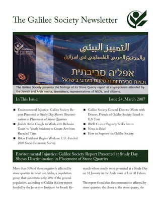 The Galilee Society Newsletter




  In This Issue:                                                        Issue 24, March 2007

< Environmental Injustice: Galilee Society Re-      < Galilee Society General Director Meets with
  port Presented at Study Day Shows Discrimi-         Donors, Friends of Galilee Society Board in
  nation in Placement of Stone Quarries               U.S. Tour
< Jewish Artist Couple to Work with Bedouin         < R&D Center Urgently Seeks Intern
  Youth-to-Youth Students to Create Art from        < News in Brief
  Recycled Tires                                    < How to Support the Galilee Society
< Rikaz Databank Begins Work on E.U.-Funded
  2007 Socio-Economic Survey


  Environmental Injustice: Galilee Society Report Presented at Study Day
  Shows Discrimination in Placement of Stone Quarries

More than 50% of those negatively affected by       search whose results were presented at a Study Day
stone quarries in Israel are Arabs, a population    on 31 January in the Arab town of Um Al Fahem.
group that constitutes only 18% of the general
population, according to Galilee Society report     The report found that for communities affected by
funded by the Jerusalem Institute for Israeli Re-   stone quarries, the closer to the stone quarry, the
 