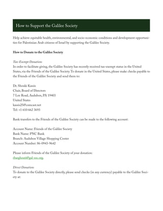 How to Support the Galilee Society

Help achieve equitable health, environmental, and socio-economic conditions and development opportuni-
ties for Palestinian Arab citizens of Israel by supporting the Galilee Society.


How to Donate to the Galilee Society


Tax-Exempt Donations
In order to facilitate giving, the Galilee Society has recently received tax-exempt status in the United
States, via the Friends of the Galilee Society. To donate in the United States, please make checks payable to
the Friends of the Galilee Society and send them to:


Dr. Shouki Kassis
Chair, Board of Directors
7 Lee Road, Audubon, PA 19403
United States
kassis25@comcast.net
Tel: +1 610 662 3693


Bank transfers to the Friends of the Galilee Society can be made to the following account:


Account Name: Friends of the Galilee Society
Bank Name: PNC Bank
Branch: Audubon Village Shopping Center
Account Number: 86-0943-9642


Please inform Friends of the Galilee Society of your donation:
rbarghouti@gal-soc.org.


Direct Donations
To donate to the Galilee Society directly, please send checks (in any currency) payable to the Galilee Soci-
ety at:
 