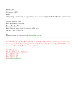 P.O. Box 330
Shefa-Amr, 20200
Israel
Alternatively, bank transfers (in any currency) can be made directly to the Galilee Society’s bank account:


Account Number: 9800
Bank Name: Bank Hapoalim
Branch Number: 731
Bank Address: Jabour Street, Shefa-Amr 20200 Israel
SWIFT Code: POALILIT


Please inform us of your donation at fnassar@gal-soc.org.



The Galilee Society - The Arab National Society for Health Research and Services is a leading disk utility commu-
nity-based Arab NGO. The overriding goal of the Galilee Society is the achievement of equitable health and socio-
economic conditions for the Palestinian citizens of Israel.

The Galilee Society
P.O. Box 330, Shefa-Amr 20200, Israel
Tel.: +972 4 986 1171
Fax: +972 4 986 1173
Email: admin@gal-soc.org
 