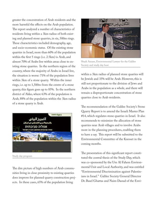 greater the concentration of Arab residents and the
more harmful the effects on the Arab population.
The report analyzed a number of characteristics of
residents living within a 3km radius of both exist-
ing and planned stone quarries, in six, 500m rings.
These characteristics included demography, age,
and socio-economic status. Of the existing stone
quarries in Israel, more than 60% of the population
within the first 5 rings (i.e. 2.5km) is Arab, and
almost 70% of Arabs live within areas close to ex-      Shadi Azzam, Environmental Lawyer for the Galilee
isting stone quarries. In the northern region of the    Society and study day host

country, where the majority of Arabs in Israel live,
the situation is worse: 71% of the population lives     within a 3km radius of planned stone quarries will
within 3km of a stone quarry. Within the inner          be Jewish and 35% will be Arab. However, this is
rings, i.e. up to 1,500m from the centre of a stone     still not proportionate to the division of Jews and
quarry, this figure goes up to 85%. In the northern     Arabs in the population as a whole, and there will
district of Akko, where 63% of the population is        remain a disproportionate concentration of stone
Arab, 88% of the population within the 3km radius       quarries close to Arab residents.
of a stone quarry is Arab.
                                                        The recommendation of the Galilee Society’s Stone
                                                        Quarry Report is to amend the Israeli Master Plan
                                                        #14, which regulates stone quarries in Israel. It also
                                                        recommends to minimize the allocation of stone
                                                        quarries near Arab villages and to involve Arabs
                                                        more in the planning procedures, enabling them
                                                        to have a say. This report will be submitted to the
                                                        Environmental Committee of the Knesset in the
                                                        coming months.


                                                        The presentation of this significant report consti-
Study day program
                                                        tuted the central thesis of the Study Day, which
                                                        was co-sponsored by the Um Al Fahem Environ-
The dire picture of high numbers of Arab commu-         mental Unit and Local Authority, and was entitled
nities living in close proximity to existing quarries   “Environmental Discrimination against Palestin-
does improve for planned quarry construction proj-      ians in Israel.” Galilee Society General Director
ects. In these cases, 65% of the population living      Dr. Basel Ghattas and Naim Daoud of the Envi-
 