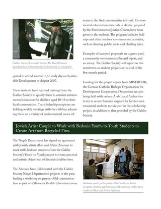 evant to the Arab communities in Israel. Environ-
                                                            mental information materials in Arabic, prepared
                                                            by the Environmental Justice Center, have been
                                                            given to the students. The program includes field
                                                            trips and other outdoor environmental activities,
                                                            such as cleaning public parks and planting trees.


                                                            Examples of accepted proposals are a green yard,
                                                            a community environmental hazard report, and
Galilee Society General Director Dr. Basel Ghattas          an aviary. The Galilee Society will report in this
awarding first disbursement of scholarship to a recipient   newsletter on student projects at the end of the
                                                            five-month period.
quired to attend another EJC study day on Sustain-
able Development in August 2007.                            Funding for the project comes from MISEREOR,
                                                            the German Catholic Bishops’ Organization for
These students have received training from the              Development Cooperation. Discussions are also
Galilee Society to qualify them to conduct environ-         being held with various Arab Local Authorities
mental education for children aged 10-14 in their           to try to secure financial support for further envi-
local communities. The scholarship recipients are           ronmental students to take part in the scholarship
holding weekly meetings with the children, educat-          project, in addition to that provided by the Galilee
ing them on a variety of environmental issues rel-          Society.


   Jewish Artist Couple to Work with Bedouin Youth-to-Youth Students to
   Create Art from Recycled Tires

The Naqab Department has signed an agreement
with Jewish artists Alon and Abital Aharone to
work with Bedouin students from the Galilee
Society’s Youth-to-Youth project to create practical
and artistic objects out of discarded rubber tires.


The Ahrones have collaborated with the Galilee
Society Naqab Department’s projects in the past,
leading a workshop on parent-child communica-
tion as part of a Women’s Health Education course.          Bedouin youth participants of the Youth-to-Youth
                                                            program creating art from recycled materials at the Arad
                                                            studio of Alon and Abital Aharone
 