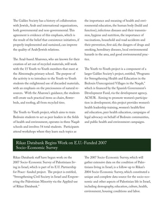 The Galilee Society has a history of collaboration          the importance and meaning of health and envi-
with Jewish, Arab and international organizations,          ronmental education, the human body (build and
both governmental and non-governmental. This                function), infectious diseases and their transmis-
agreement is evidence of this emphasis, which is            sion, hygiene and nutrition, the importance of
the result of the belief that coexistence initiatives, if   vaccinations, household and road accidents and
properly implemented and sustained, can improve             their prevention, first aid, the dangers of drugs and
the quality of Arab/Jewish relations.                       smoking, hereditary diseases, local environmental
                                                            hazards in the area, and good environmental prac-
The Arad-based Aharones, who are known for their            tice.
creation of art out of recycled materials, will work
with the 15 Youth-to-Youth members that meet at             The Youth-to-Youth project is a component of a
the Almostaqba primary school. The purpose of               larger Galilee Society’s project, entitled, “Programs
the activity is to introduce to the Youth-to-Youth          for Strengthening Health and Education in the
students the enlightened use of discarded materials,        Bedouin Unrecognized Villages in the Naqab,”
with an emphasis on the preciousness of natural re-         which is financed by the Spanish Government’s
sources. With the Aharone’s guidance, the students          Development Fund, via the development agency,
will create such practical items as chairs, flower-         ACSUR. Aiming to promote women’s participa-
beds, and roofing, all from recycled tires.                 tion in development, this project provides women’s
                                                            health leadership training, women’s health/first
The Youth-to-Youth project, which aims to train             aid education, peer health education, campaigns of
Bedouin students to act as peer leaders in the fields       legal advocacy on behalf of Bedouin communities,
of health and environment, operates in three Naqab          and public health and environment campaigns.
schools and involves 54 total students. Participants
attend workshops where they learn such topics as


  Rikaz Databank Begins Work on E.U.-Funded 2007
  Socio-Economic Survey

Rikaz Databank staff have begun work on the                 The 2007 Socio-Economic Survey, which will
2007 Socio-Economic Survey of Palestinians liv-             gather extensive data on the condition of Pales-
ing in Israel, which is part of its E.U. Partnership        tinians living in Israel, is a follow-up to Rikaz’s
for Peace- funded project. The project is entitled,         2004 Socio-Economic Survey, which constituted a
“Strengthening Civil Society in Israel and Empow-           unique and complete data source for the socio-eco-
ering the Palestinian Minority via the Applied use          nomic and other aspects of Palestinian life in Israel,
of Rikaz Databank.”                                         including demography, education, culture, health,
                                                            environment, housing conditions and labor.
 