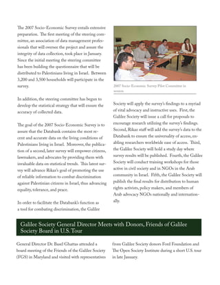 The 2007 Socio-Economic Survey entails extensive
preparation. The first meeting of the steering com-
mittee, an association of data management profes-
sionals that will oversee the project and assure the
integrity of data collection, took place in January.
Since the initial meeting the steering committee
has been building the questionnaire that will be
distributed to Palestinians living in Israel. Between
3,200 and 3,500 households will participate in the
survey.                                                   2007 Socio-Economic Survey Pilot Committee in
                                                          session

In addition, the steering committee has begun to
develop the statistical strategy that will ensure the     Society will apply the survey’s findings to a myriad
accuracy of collected data.                               of vital advocacy and instructive uses. First, the
                                                          Galilee Society will issue a call for proposals to
The goal of the 2007 Socio-Economic Survey is to          encourage research utilizing the survey’s findings.
assure that the Databank contains the most re-            Second, Rikaz staff will add the survey’s data to the
cent and accurate data on the living conditions of        Databank to ensure the universality of access, en-
Palestinians living in Israel. Moreover, the publica-     abling researchers worldwide ease of access. Third,
tion of a second, later survey will empower citizens,     the Galilee Society will hold a study day where
lawmakers, and advocates by providing them with           survey results will be published. Fourth, the Galilee
invaluable data on statistical trends. This latest sur-   Society will conduct training workshops for those
vey will advance Rikaz’s goal of promoting the use        active in civil society and in NGOs in the Arab
of reliable information to combat discrimination          community in Israel. Fifth, the Galilee Society will
against Palestinian citizens in Israel, thus advancing    publish the final results for distribution to human
equality, tolerance, and peace.                           rights activists, policy makers, and members of
                                                          Arab advocacy NGOs nationally and internation-
In order to facilitate the Databank’s function as         ally.
a tool for combating discrimination, the Galilee


  Galilee Society General Director Meets with Donors, Friends of Galilee
  Society Board in U.S. Tour

General Director Dr. Basel Ghattas attended a             from Galilee Society donors Ford Foundation and
board meeting of the Friends of the Galilee Society       The Open Society Institute during a short U.S. tour
(FGS) in Maryland and visited with representatives        in late January.
 