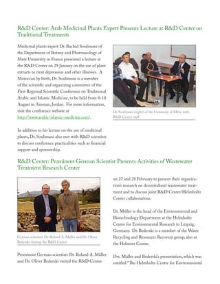 R&D Center: Arab Medicinal Plants Expert Presents Lecture at R&D Center on
Traditional Treatments
Medicinal plants expert Dr. Rachid Soulimani of
the Department of Botany and Pharmacology of
Metz University in France presented a lecture at
the R&D Center on 29 January on the use of plant
extracts to treat depression and other illnesses. A
Moroccan by birth, Dr. Soulimani is a member
of the scientific and organizing committee of the
First Regional Scientific Conference on Traditional
Arabic and Islamic Medicine, to be held from 8-10
August in Amman, Jordan. For more information,
visit the conference website at                          Dr. Soulimani (right) of the University of Metz, with
http://www.arabic-islamic-medicine.com/.                 R&D Center staff


In addition to his lecture on the use of medicinal
plants, Dr. Soulimani also met with R&D scientists
to discuss conference practicalities such as financial
support and sponsorship.

R&D Center: Prominent German Scientist Presents Activities of Wastewater
Treatment Research Center
                                                         on 27 and 28 February to present their organiza-
                                                         tion’s research on decentralized wastewater treat-
                                                         ment and to discuss joint R&D Center/Helmholtz
                                                         Center collaborations.


                                                         Dr. Müller is the head of the Environmental and
                                                         Biotechnology Department at the Helmholtz
                                                         Centre for Environmental Research in Leipzig,
                                                         Germany. Dr. Bederski is a member of the Water
German scientists Dr. Roland A. Müller and Dr. Oliver    Recycling and Resources Recovery group, also at
Bederski visiting the R&D Center                         the Helmotz Centre.

Prominent German scientists Dr. Roland A. Müller         Drs. Müller and Bederski’s presentation, which was
and Dr. Oliver Bederski visited the R&D Center           entitled “The Helmholtz Centre for Environmental
 