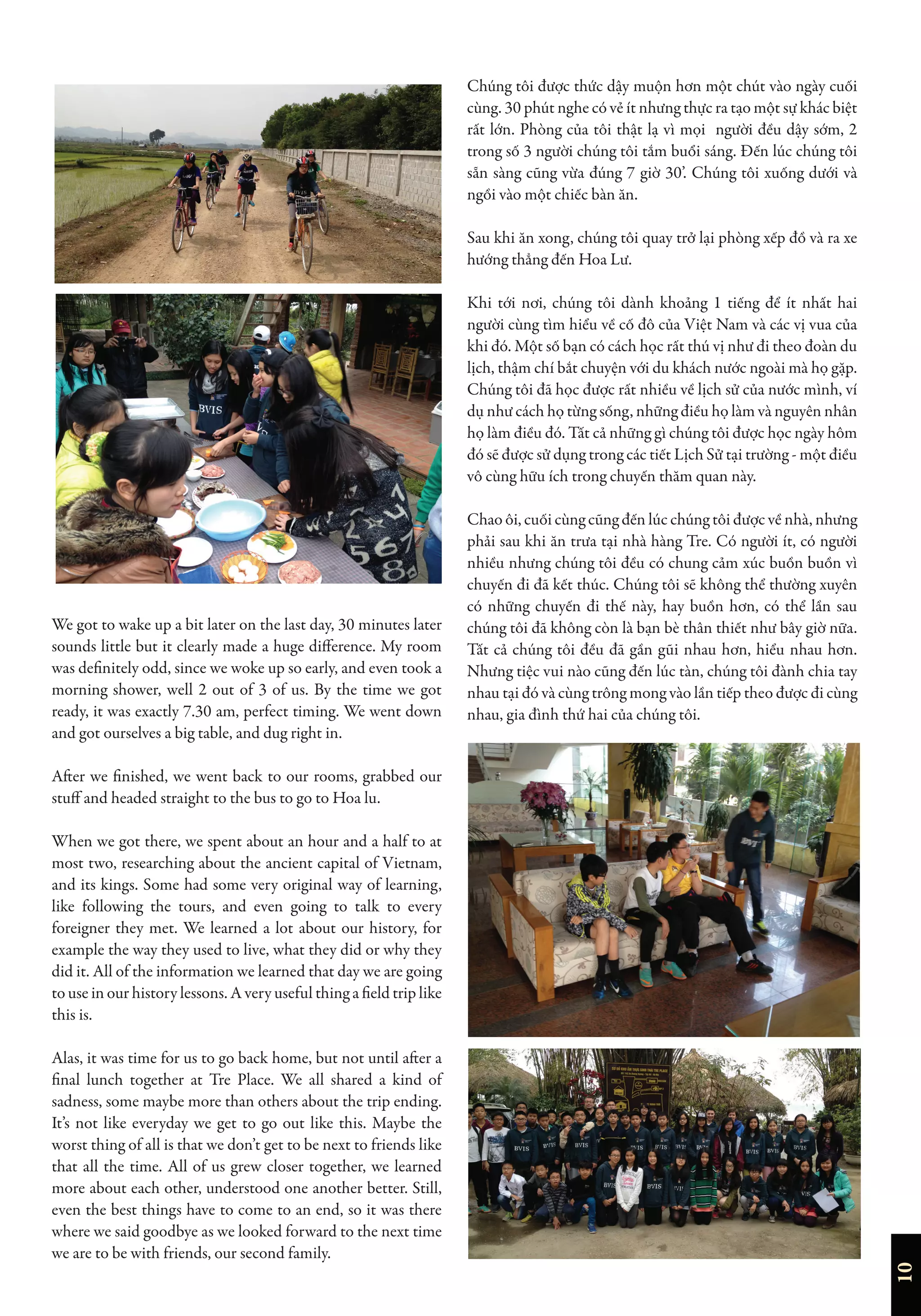 10
We got to wake up a bit later on the last day, 30 minutes later
sounds little but it clearly made a huge difference. My room
was definitely odd, since we woke up so early, and even took a
morning shower, well 2 out of 3 of us. By the time we got
ready, it was exactly 7.30 am, perfect timing. We went down
and got ourselves a big table, and dug right in.
After we finished, we went back to our rooms, grabbed our
stuff and headed straight to the bus to go to Hoa lu.
When we got there, we spent about an hour and a half to at
most two, researching about the ancient capital of Vietnam,
and its kings. Some had some very original way of learning,
like following the tours, and even going to talk to every
foreigner they met. We learned a lot about our history, for
example the way they used to live, what they did or why they
did it. All of the information we learned that day we are going
to use in our history lessons. A very useful thing a field trip like
this is.
Alas, it was time for us to go back home, but not until after a
final lunch together at Tre Place. We all shared a kind of
sadness, some maybe more than others about the trip ending.
It’s not like everyday we get to go out like this. Maybe the
worst thing of all is that we don’t get to be next to friends like
that all the time. All of us grew closer together, we learned
more about each other, understood one another better. Still,
even the best things have to come to an end, so it was there
where we said goodbye as we looked forward to the next time
we are to be with friends, our second family.
Chúng tôi được thức dậy muộn hơn một chút vào ngày cuối
cùng. 30 phút nghe có vẻ ít nhưng thực ra tạo một sự khác biệt
rất lớn. Phòng của tôi thật lạ vì mọi người đều dậy sớm, 2
trong số 3 người chúng tôi tắm buổi sáng. Đến lúc chúng tôi
sẵn sàng cũng vừa đúng 7 giờ 30’. Chúng tôi xuống dưới và
ngồi vào một chiếc bàn ăn.
Sau khi ăn xong, chúng tôi quay trở lại phòng xếp đồ và ra xe
hướng thẳng đến Hoa Lư.
Khi tới nơi, chúng tôi dành khoảng 1 tiếng để ít nhất hai
người cùng tìm hiểu về cố đô của Việt Nam và các vị vua của
khi đó. Một số bạn có cách học rất thú vị như đi theo đoàn du
lịch, thậm chí bắt chuyện với du khách nước ngoài mà họ gặp.
Chúng tôi đã học được rất nhiều về lịch sử của nước mình, ví
dụ như cách họ từng sống, những điều họ làm và nguyên nhân
họ làm điều đó. Tất cả những gì chúng tôi được học ngày hôm
đó sẽ được sử dụng trong các tiết Lịch Sử tại trường - một điều
vô cùng hữu ích trong chuyến thăm quan này.
Chao ôi, cuối cùng cũng đến lúc chúng tôi được về nhà, nhưng
phải sau khi ăn trưa tại nhà hàng Tre. Có người ít, có người
nhiều nhưng chúng tôi đều có chung cảm xúc buồn buồn vì
chuyến đi đã kết thúc. Chúng tôi sẽ không thể thường xuyên
có những chuyến đi thế này, hay buồn hơn, có thể lần sau
chúng tôi đã không còn là bạn bè thân thiết như bây giờ nữa.
Tất cả chúng tôi đều đã gần gũi nhau hơn, hiểu nhau hơn.
Nhưng tiệc vui nào cũng đến lúc tàn, chúng tôi đành chia tay
nhau tại đó và cùng trông mong vào lần tiếp theo được đi cùng
nhau, gia đình thứ hai của chúng tôi.
 