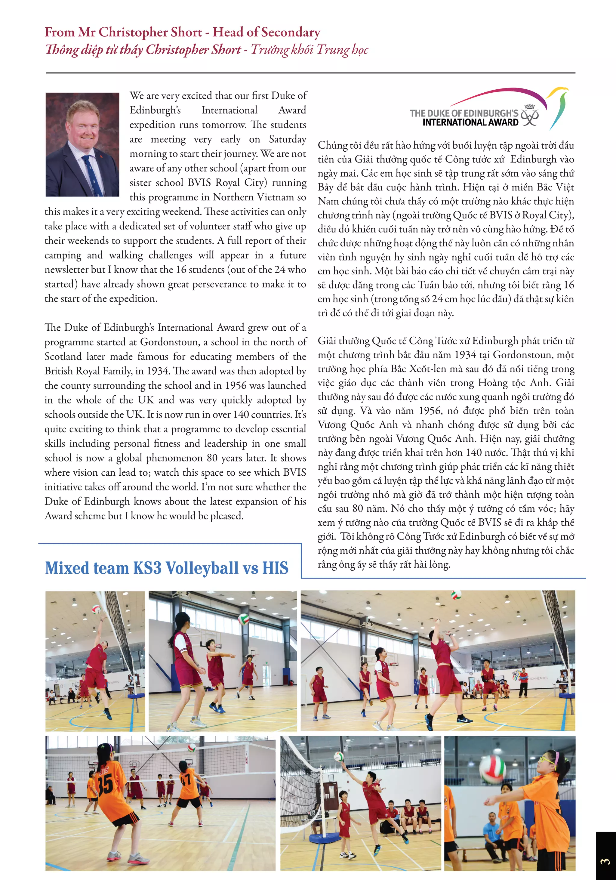 3
From Mr Christopher Short - Head of Secondary
Thông điệp từ thầy Christopher Short - Trưởng khối Trung học
We are very excited that our first Duke of
Edinburgh’s International Award
expedition runs tomorrow. The students
are meeting very early on Saturday
morning to start their journey. We are not
aware of any other school (apart from our
sister school BVIS Royal City) running
this programme in Northern Vietnam so
this makes it a very exciting weekend. These activities can only
take place with a dedicated set of volunteer staff who give up
their weekends to support the students. A full report of their
camping and walking challenges will appear in a future
newsletter but I know that the 16 students (out of the 24 who
started) have already shown great perseverance to make it to
the start of the expedition.
The Duke of Edinburgh’s International Award grew out of a
programme started at Gordonstoun, a school in the north of
Scotland later made famous for educating members of the
British Royal Family, in 1934. The award was then adopted by
the county surrounding the school and in 1956 was launched
in the whole of the UK and was very quickly adopted by
schools outside the UK. It is now run in over 140 countries. It’s
quite exciting to think that a programme to develop essential
skills including personal fitness and leadership in one small
school is now a global phenomenon 80 years later. It shows
where vision can lead to; watch this space to see which BVIS
initiative takes off around the world. I’m not sure whether the
Duke of Edinburgh knows about the latest expansion of his
Award scheme but I know he would be pleased.
Chúng tôi đều rất hào hứng với buổi luyện tập ngoài trời đầu
tiên của Giải thưởng quốc tế Công tước xứ Edinburgh vào
ngày mai. Các em học sinh sẽ tập trung rất sớm vào sáng thứ
Bảy để bắt đầu cuộc hành trình. Hiện tại ở miền Bắc Việt
Nam chúng tôi chưa thấy có một trường nào khác thực hiện
chương trình này (ngoài trường Quốc tế BVIS ở Royal City),
điều đó khiến cuối tuần này trở nên vô cùng hào hứng. Để tổ
chức được những hoạt động thế này luôn cần có những nhân
viên tình nguyện hy sinh ngày nghỉ cuối tuần để hỗ trợ các
em học sinh. Một bài báo cáo chi tiết về chuyến cắm trại này
sẽ được đăng trong các Tuần báo tới, nhưng tôi biết rằng 16
em học sinh (trong tổng số 24 em học lúc đầu) đã thật sự kiên
trì để có thể đi tới giai đoạn này.
Giải thưởng Quốc tế Công Tước xứ Edinburgh phát triển từ
một chương trình bắt đầu năm 1934 tại Gordonstoun, một
trường học phía Bắc Xcốt-len mà sau đó đã nổi tiếng trong
việc giáo dục các thành viên trong Hoàng tộc Anh. Giải
thưởng này sau đó được các nước xung quanh ngôi trường đó
sử dụng. Và vào năm 1956, nó được phổ biến trên toàn
Vương Quốc Anh và nhanh chóng được sử dụng bởi các
trường bên ngoài Vương Quốc Anh. Hiện nay, giải thưởng
này đang được triển khai trên hơn 140 nước. Thật thú vị khi
nghĩ rằng một chương trình giúp phát triển các kĩ năng thiết
yếu bao gồm cả luyện tập thể lực và khả năng lãnh đạo từ một
ngôi trường nhỏ mà giờ đã trở thành một hiện tượng toàn
cầu sau 80 năm. Nó cho thấy một ý tưởng có tầm vóc; hãy
xem ý tưởng nào của trường Quốc tế BVIS sẽ đi ra khắp thế
giới. Tôi không rõ Công Tước xứ Edinburgh có biết về sự mở
rộng mới nhất của giải thưởng này hay không nhưng tôi chắc
rằng ông ấy sẽ thấy rất hài lòng.
Mixed team KS3 Volleyball vs HIS
 