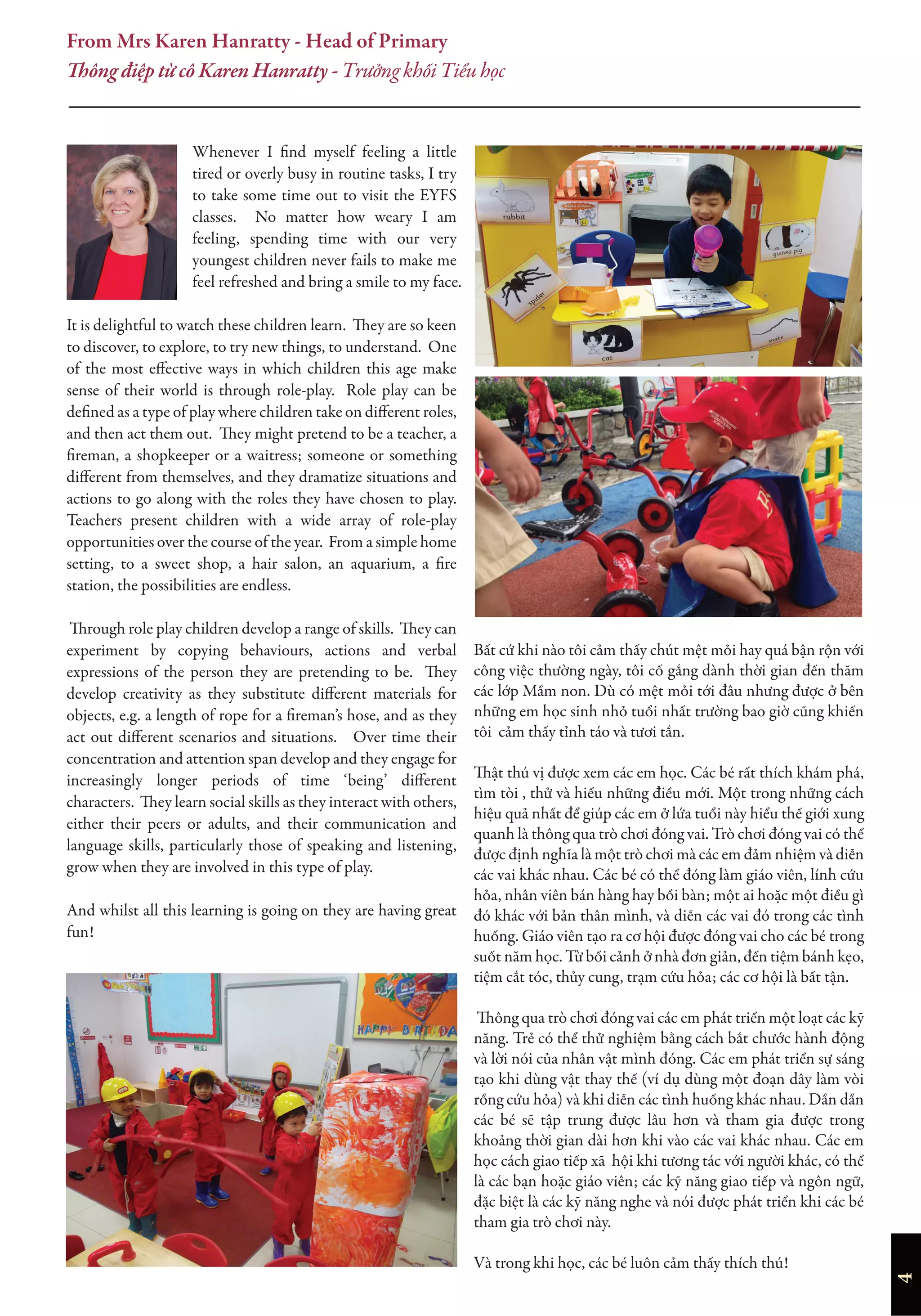 4
Whenever I find myself feeling a little
tired or overly busy in routine tasks, I try
to take some time out to visit the EYFS
classes. No matter how weary I am
feeling, spending time with our very
youngest children never fails to make me
feel refreshed and bring a smile to my face.
It is delightful to watch these children learn. They are so keen
to discover, to explore, to try new things, to understand. One
of the most effective ways in which children this age make
sense of their world is through role-play. Role play can be
defined as a type of play where children take on different roles,
and then act them out. They might pretend to be a teacher, a
fireman, a shopkeeper or a waitress; someone or something
different from themselves, and they dramatize situations and
actions to go along with the roles they have chosen to play.
Teachers present children with a wide array of role-play
opportunities over the course of the year. From a simple home
setting, to a sweet shop, a hair salon, an aquarium, a fire
station, the possibilities are endless.
Through role play children develop a range of skills. They can
experiment by copying behaviours, actions and verbal
expressions of the person they are pretending to be. They
develop creativity as they substitute different materials for
objects, e.g. a length of rope for a fireman’s hose, and as they
act out different scenarios and situations. Over time their
concentration and attention span develop and they engage for
increasingly longer periods of time ‘being’ different
characters. They learn social skills as they interact with others,
either their peers or adults, and their communication and
language skills, particularly those of speaking and listening,
grow when they are involved in this type of play.
And whilst all this learning is going on they are having great
fun!
Bất cứ khi nào tôi cảm thấy chút mệt mỏi hay quá bận rộn với
công việc thường ngày, tôi cố gắng dành thời gian đến thăm
các lớp Mầm non. Dù có mệt mỏi tới đâu nhưng được ở bên
những em học sinh nhỏ tuổi nhất trường bao giờ cũng khiến
tôi cảm thấy tỉnh táo và tươi tắn.
Thật thú vị được xem các em học. Các bé rất thích khám phá,
tìm tòi , thử và hiểu những điều mới. Một trong những cách
hiệu quả nhất để giúp các em ở lứa tuổi này hiểu thế giới xung
quanh là thông qua trò chơi đóng vai. Trò chơi đóng vai có thể
được định nghĩa là một trò chơi mà các em đảm nhiệm và diễn
các vai khác nhau. Các bé có thể đóng làm giáo viên, lính cứu
hỏa, nhân viên bán hàng hay bồi bàn; một ai hoặc một điều gì
đó khác với bản thân mình, và diễn các vai đó trong các tình
huống. Giáo viên tạo ra cơ hội được đóng vai cho các bé trong
suốt năm học. Từ bối cảnh ở nhà đơn giản, đến tiệm bánh kẹo,
tiệm cắt tóc, thủy cung, trạm cứu hỏa; các cơ hội là bất tận.
Thông qua trò chơi đóng vai các em phát triển một loạt các kỹ
năng. Trẻ có thể thử nghiệm bằng cách bắt chước hành động
và lời nói của nhân vật mình đóng. Các em phát triển sự sáng
tạo khi dùng vật thay thế (ví dụ dùng một đoạn dây làm vòi
rồng cứu hỏa) và khi diễn các tình huống khác nhau. Dần dần
các bé sẽ tập trung được lâu hơn và tham gia được trong
khoảng thời gian dài hơn khi vào các vai khác nhau. Các em
học cách giao tiếp xã hội khi tương tác với người khác, có thể
là các bạn hoặc giáo viên; các kỹ năng giao tiếp và ngôn ngữ,
đặc biệt là các kỹ năng nghe và nói được phát triển khi các bé
tham gia trò chơi này.
Và trong khi học, các bé luôn cảm thấy thích thú!
From Mrs Karen Hanratty - Head of Primary
Thông điệp từ cô Karen Hanratty - Trưởng khối Tiểu học
 