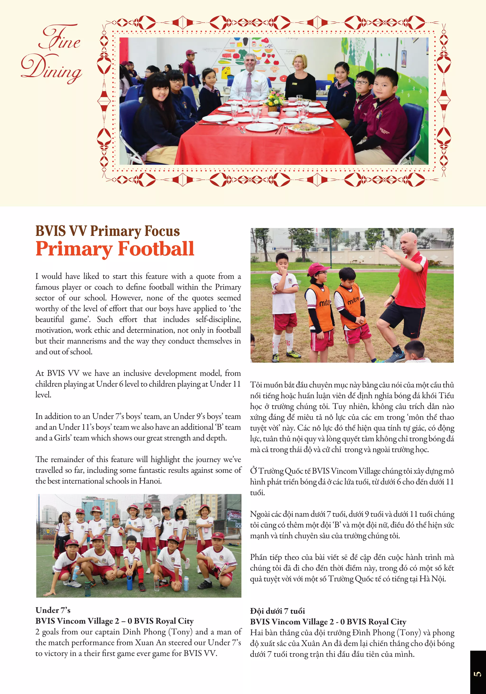 5


I would have liked to start this feature with a quote from a
famous player or coach to define football within the Primary
sector of our school. However, none of the quotes seemed
worthy of the level of effort that our boys have applied to ‘the
beautiful game’. Such effort that includes self-discipline,
motivation, work ethic and determination, not only in football
but their mannerisms and the way they conduct themselves in
and out of school.
At BVIS VV we have an inclusive development model, from
childrenplayingatUnder6leveltochildrenplayingatUnder11
level.
In addition to an Under 7’s boys’ team, an Under 9’s boys’ team
andanUnder11’sboys’teamwealsohaveanadditional‘B’team
and a Girls’ team which shows our great strength and depth.
The remainder of this feature will highlight the journey we’ve
travelled so far, including some fantastic results against some of
the best international schools in Hanoi.
Under 7’s
BVIS Vincom Village 2 – 0 BVIS Royal City
2 goals from our captain Dinh Phong (Tony) and a man of
the match performance from Xuan An steered our Under 7’s
to victory in a their first game ever game for BVIS VV.
Tôimuốnbắtđầuchuyênmụcnàybằngcâunóicủamộtcầuthủ
nổi tiếng hoặc huấn luận viên để định nghĩa bóng đá khối Tiểu
học ở trường chúng tôi. Tuy nhiên, không câu trích dẫn nào
xứng đáng để miêu tả nỗ lực của các em trong ‘môn thể thao
tuyệt vời’ này. Các nỗ lực đó thể hiện qua tính tự giác, có động
lực,tuânthủnộiquyvàlòngquyếttâmkhôngchỉtrongbóngđá
mà cả trong thái độ và cử chỉ trong và ngoài trường học.
ỞTrườngQuốctếBVISVincomVillagechúngtôixâydựngmô
hìnhpháttriểnbóngđáởcáclứatuổi,từdưới6chođếndưới11
tuổi.
Ngoàicácđộinamdưới7tuổi,dưới9tuổivàdưới11tuổichúng
tôi cũng có thêm một đội ‘B’ và một đội nữ, điều đó thể hiện sức
mạnh và tính chuyên sâu của trường chúng tôi.
Phần tiếp theo của bài viết sẽ đề cập đến cuộc hành trình mà
chúng tôi đã đi cho đến thời điểm này, trong đó có một số kết
quả tuyệt vời với một số Trường Quốc tế có tiếng tại Hà Nội.
Đội dưới 7 tuổi
BVIS Vincom Village 2 - 0 BVIS Royal City
Hai bàn thắng của đội trưởng Đình Phong (Tony) và phong
độ xuất sắc của Xuân An đã đem lại chiến thắng cho đội bóng
dưới 7 tuổi trong trận thi đấu đầu tiên của mình.
BVIS VV Primary Focus
Primary Football
 