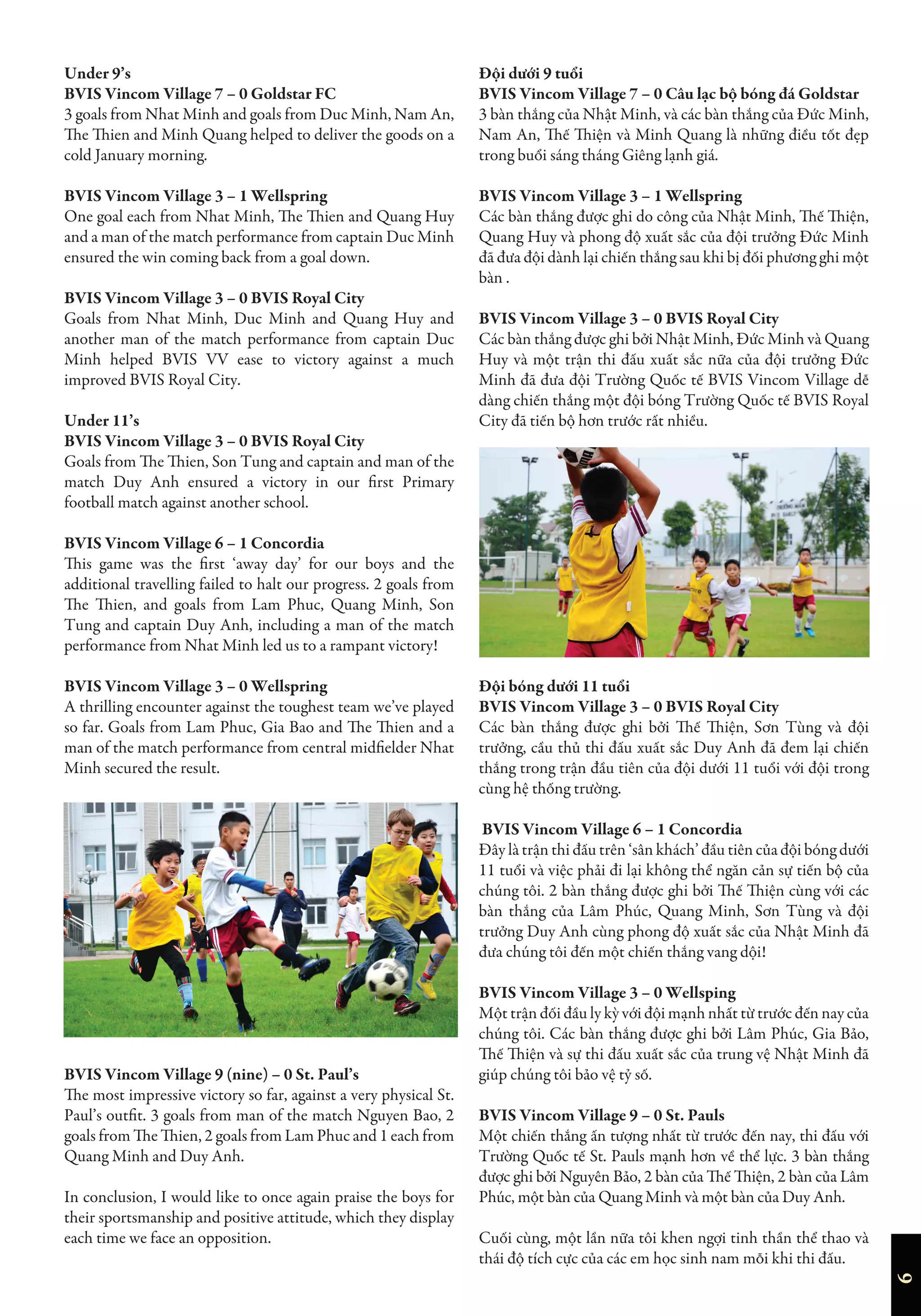 6
Under 9’s
BVIS Vincom Village 7 – 0 Goldstar FC
3 goals from Nhat Minh and goals from Duc Minh, Nam An,
The Thien and Minh Quang helped to deliver the goods on a
cold January morning.
BVIS Vincom Village 3 – 1 Wellspring
One goal each from Nhat Minh, The Thien and Quang Huy
and a man of the match performance from captain Duc Minh
ensured the win coming back from a goal down.
BVIS Vincom Village 3 – 0 BVIS Royal City
Goals from Nhat Minh, Duc Minh and Quang Huy and
another man of the match performance from captain Duc
Minh helped BVIS VV ease to victory against a much
improved BVIS Royal City.
Under 11’s
BVIS Vincom Village 3 – 0 BVIS Royal City
Goals from The Thien, Son Tung and captain and man of the
match Duy Anh ensured a victory in our first Primary
football match against another school.
BVIS Vincom Village 6 – 1 Concordia
This game was the first ‘away day’ for our boys and the
additional travelling failed to halt our progress. 2 goals from
The Thien, and goals from Lam Phuc, Quang Minh, Son
Tung and captain Duy Anh, including a man of the match
performance from Nhat Minh led us to a rampant victory!
BVIS Vincom Village 3 – 0 Wellspring
A thrilling encounter against the toughest team we’ve played
so far. Goals from Lam Phuc, Gia Bao and The Thien and a
man of the match performance from central midfielder Nhat
Minh secured the result.
BVIS Vincom Village 9 (nine) – 0 St. Paul’s
The most impressive victory so far, against a very physical St.
Paul’s outfit. 3 goals from man of the match Nguyen Bao, 2
goals from The Thien, 2 goals from Lam Phuc and 1 each from
Quang Minh and Duy Anh.
In conclusion, I would like to once again praise the boys for
their sportsmanship and positive attitude, which they display
each time we face an opposition.
Đội dưới 9 tuổi
BVIS Vincom Village 7 – 0 Câu lạc bộ bóng đá Goldstar
3 bàn thắng của Nhật Minh, và các bàn thắng của Đức Minh,
Nam An, Thế Thiện và Minh Quang là những điều tốt đẹp
trong buổi sáng tháng Giêng lạnh giá.
BVIS Vincom Village 3 – 1 Wellspring
Các bàn thắng được ghi do công của Nhật Minh, Thế Thiện,
Quang Huy và phong độ xuất sắc của đội trưởng Đức Minh
đã đưa đội dành lại chiến thắng sau khi bị đối phương ghi một
bàn .
BVIS Vincom Village 3 – 0 BVIS Royal City
Các bàn thắng được ghi bởi Nhật Minh, Đức Minh và Quang
Huy và một trận thi đấu xuất sắc nữa của đội trưởng Đức
Minh đã đưa đội Trường Quốc tế BVIS Vincom Village dễ
dàng chiến thắng một đội bóng Trường Quốc tế BVIS Royal
City đã tiến bộ hơn trước rất nhiều.
Đội bóng dưới 11 tuổi
BVIS Vincom Village 3 – 0 BVIS Royal City
Các bàn thắng được ghi bởi Thế Thiện, Sơn Tùng và đội
trưởng, cầu thủ thi đấu xuất sắc Duy Anh đã đem lại chiến
thắng trong trận đầu tiên của đội dưới 11 tuổi với đội trong
cùng hệ thống trường.
BVIS Vincom Village 6 – 1 Concordia
Đây là trận thi đấu trên ‘sân khách’ đầu tiên của đội bóng dưới
11 tuổi và việc phải đi lại không thể ngăn cản sự tiến bộ của
chúng tôi. 2 bàn thắng được ghi bởi Thế Thiện cùng với các
bàn thắng của Lâm Phúc, Quang Minh, Sơn Tùng và đội
trưởng Duy Anh cùng phong độ xuất sắc của Nhật Minh đã
đưa chúng tôi đến một chiến thắng vang dội!
BVIS Vincom Village 3 – 0 Wellsping
Một trận đối đầu ly kỳ với đội mạnh nhất từ trước đến nay của
chúng tôi. Các bàn thắng được ghi bởi Lâm Phúc, Gia Bảo,
Thế Thiện và sự thi đấu xuất sắc của trung vệ Nhật Minh đã
giúp chúng tôi bảo vệ tỷ số.
BVIS Vincom Village 9 – 0 St. Pauls
Một chiến thắng ấn tượng nhất từ trước đến nay, thi đấu với
Trường Quốc tế St. Pauls mạnh hơn về thể lực. 3 bàn thắng
được ghi bởi Nguyên Bảo, 2 bàn của Thế Thiện, 2 bàn của Lâm
Phúc, một bàn của Quang Minh và một bàn của Duy Anh.
Cuối cùng, một lần nữa tôi khen ngợi tinh thần thể thao và
thái độ tích cực của các em học sinh nam mỗi khi thi đấu.
 