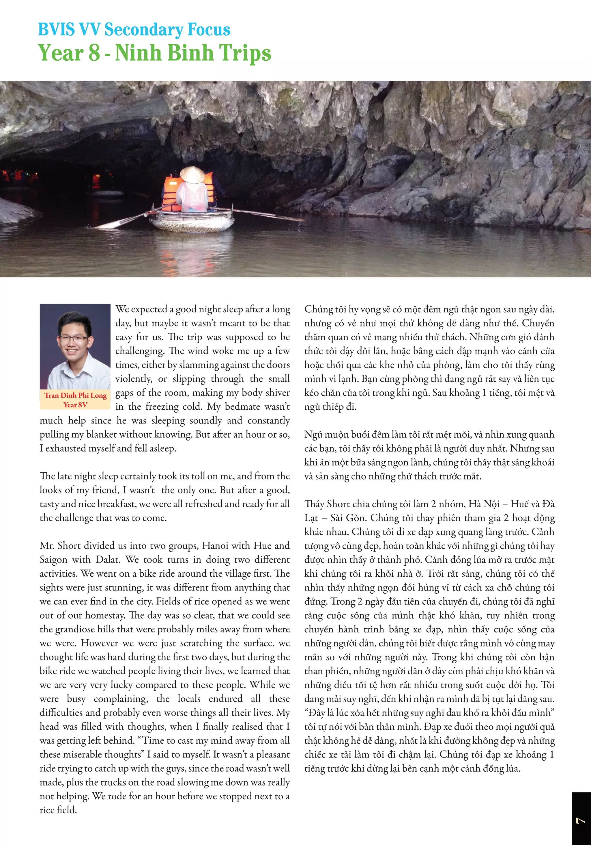 Year 8 - Ninh Binh Trips
BVIS VV Secondary Focus
We expected a good night sleep after a long
day, but maybe it wasn’t meant to be that
easy for us. The trip was supposed to be
challenging. The wind woke me up a few
times, either by slamming against the doors
violently, or slipping through the small
gaps of the room, making my body shiver
in the freezing cold. My bedmate wasn’t
much help since he was sleeping soundly and constantly
pulling my blanket without knowing. But after an hour or so,
I exhausted myself and fell asleep.
The late night sleep certainly took its toll on me, and from the
looks of my friend, I wasn’t the only one. But after a good,
tasty and nice breakfast, we were all refreshed and ready for all
the challenge that was to come.
Mr. Short divided us into two groups, Hanoi with Hue and
Saigon with Dalat. We took turns in doing two different
activities. We went on a bike ride around the village first. The
sights were just stunning, it was different from anything that
we can ever find in the city. Fields of rice opened as we went
out of our homestay. The day was so clear, that we could see
the grandiose hills that were probably miles away from where
we were. However we were just scratching the surface. we
thought life was hard during the first two days, but during the
bike ride we watched people living their lives, we learned that
we are very very lucky compared to these people. While we
were busy complaining, the locals endured all these
difficulties and probably even worse things all their lives. My
head was filled with thoughts, when I finally realised that I
was getting left behind. “Time to cast my mind away from all
these miserable thoughts” I said to myself. It wasn’t a pleasant
ride trying to catch up with the guys, since the road wasn’t well
made, plus the trucks on the road slowing me down was really
not helping. We rode for an hour before we stopped next to a
rice field.
Chúng tôi hy vọng sẽ có một đêm ngủ thật ngon sau ngày dài,
nhưng có vẻ như mọi thứ không dễ dàng như thế. Chuyến
thăm quan có vẻ mang nhiều thử thách. Những cơn gió đánh
thức tôi dậy đôi lần, hoặc bằng cách đập mạnh vào cánh cửa
hoặc thổi qua các khe nhỏ của phòng, làm cho tôi thấy rùng
mình vì lạnh. Bạn cùng phòng thì đang ngủ rất say và liên tục
kéo chăn của tôi trong khi ngủ. Sau khoảng 1 tiếng, tôi mệt và
ngủ thiếp đi.
Ngủ muộn buổi đêm làm tôi rất mệt mỏi, và nhìn xung quanh
các bạn, tôi thấy tôi không phải là người duy nhất. Nhưng sau
khi ăn một bữa sáng ngon lành, chúng tôi thấy thật sảng khoái
và sẵn sàng cho những thử thách trước mắt.
Thầy Short chia chúng tôi làm 2 nhóm, Hà Nội – Huế và Đà
Lạt – Sài Gòn. Chúng tôi thay phiên tham gia 2 hoạt động
khác nhau. Chúng tôi đi xe đạp xung quang làng trước. Cảnh
tượng vô cùng đẹp, hoàn toàn khác với những gì chúng tôi hay
được nhìn thấy ở thành phố. Cánh đồng lúa mở ra trước mặt
khi chúng tôi ra khỏi nhà ở. Trời rất sáng, chúng tôi có thể
nhìn thấy những ngọn đồi húng vĩ từ cách xa chỗ chúng tôi
đứng. Trong 2 ngày đầu tiên của chuyến đi, chúng tôi đã nghĩ
rằng cuộc sống của mình thật khó khăn, tuy nhiên trong
chuyến hành trình bằng xe đạp, nhìn thấy cuộc sống của
những người dân, chúng tôi biết được rằng mình vô cùng may
mắn so với những người này. Trong khi chúng tôi còn bận
than phiền, những người dân ở đây còn phải chịu khó khăn và
những điều tồi tệ hơn rất nhiều trong suốt cuộc đời họ. Tôi
đang mải suy nghĩ, đến khi nhận ra mình đã bị tụt lại đằng sau.
“Đây là lúc xóa hết những suy nghĩ đau khổ ra khỏi đầu mình”
tôi tự nói với bản thân mình. Đạp xe đuổi theo mọi người quả
thật không hề dễ dàng, nhất là khi đường không đẹp và những
chiếc xe tải làm tôi đi chậm lại. Chúng tôi đạp xe khoảng 1
tiếng trước khi dừng lại bên cạnh một cánh đồng lúa.
7
Tran Dinh Phi Long
Year 8V
 