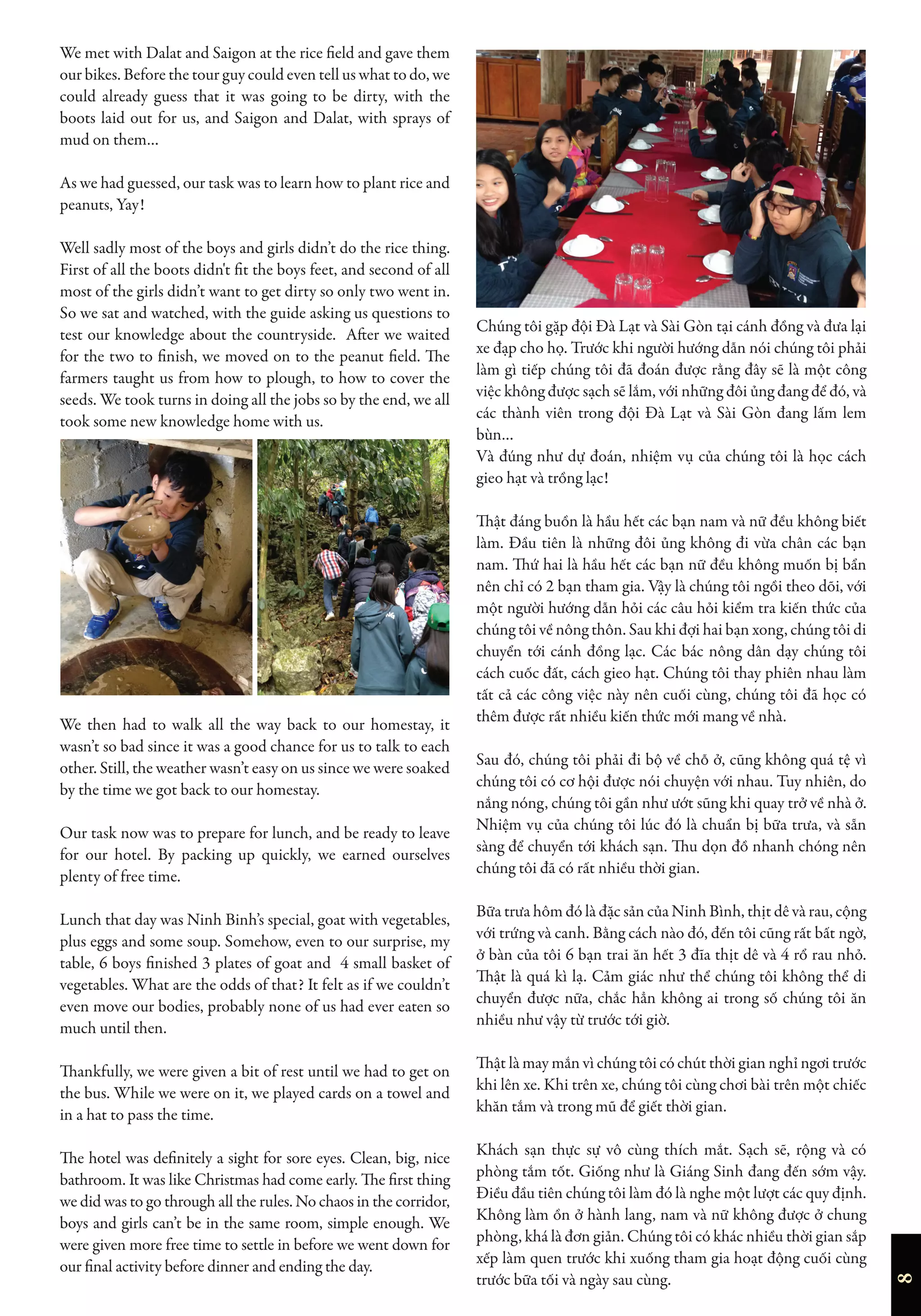 8
We met with Dalat and Saigon at the rice field and gave them
our bikes. Before the tour guy could even tell us what to do, we
could already guess that it was going to be dirty, with the
boots laid out for us, and Saigon and Dalat, with sprays of
mud on them…
As we had guessed, our task was to learn how to plant rice and
peanuts, Yay!
Well sadly most of the boys and girls didn’t do the rice thing.
First of all the boots didn't fit the boys feet, and second of all
most of the girls didn’t want to get dirty so only two went in.
So we sat and watched, with the guide asking us questions to
test our knowledge about the countryside. After we waited
for the two to finish, we moved on to the peanut field. The
farmers taught us from how to plough, to how to cover the
seeds. We took turns in doing all the jobs so by the end, we all
took some new knowledge home with us.
We then had to walk all the way back to our homestay, it
wasn’t so bad since it was a good chance for us to talk to each
other. Still, the weather wasn’t easy on us since we were soaked
by the time we got back to our homestay.
Our task now was to prepare for lunch, and be ready to leave
for our hotel. By packing up quickly, we earned ourselves
plenty of free time.
Lunch that day was Ninh Binh’s special, goat with vegetables,
plus eggs and some soup. Somehow, even to our surprise, my
table, 6 boys finished 3 plates of goat and 4 small basket of
vegetables. What are the odds of that? It felt as if we couldn’t
even move our bodies, probably none of us had ever eaten so
much until then.
Thankfully, we were given a bit of rest until we had to get on
the bus. While we were on it, we played cards on a towel and
in a hat to pass the time.
The hotel was definitely a sight for sore eyes. Clean, big, nice
bathroom. It was like Christmas had come early. The first thing
we did was to go through all the rules. No chaos in the corridor,
boys and girls can’t be in the same room, simple enough. We
were given more free time to settle in before we went down for
our final activity before dinner and ending the day.
Chúng tôi gặp đội Đà Lạt và Sài Gòn tại cánh đồng và đưa lại
xe đạp cho họ. Trước khi người hướng dẫn nói chúng tôi phải
làm gì tiếp chúng tôi đã đoán được rằng đây sẽ là một công
việc không được sạch sẽ lắm, với những đôi ủng đang để đó, và
các thành viên trong đội Đà Lạt và Sài Gòn đang lấm lem
bùn…
Và đúng như dự đoán, nhiệm vụ của chúng tôi là học cách
gieo hạt và trồng lạc!
Thật đáng buồn là hầu hết các bạn nam và nữ đều không biết
làm. Đầu tiên là những đôi ủng không đi vừa chân các bạn
nam. Thứ hai là hầu hết các bạn nữ đều không muốn bị bẩn
nên chỉ có 2 bạn tham gia. Vậy là chúng tôi ngồi theo dõi, với
một người hướng dẫn hỏi các câu hỏi kiểm tra kiến thức của
chúng tôi về nông thôn. Sau khi đợi hai bạn xong, chúng tôi di
chuyển tới cánh đồng lạc. Các bác nông dân dạy chúng tôi
cách cuốc đất, cách gieo hạt. Chúng tôi thay phiên nhau làm
tất cả các công việc này nên cuối cùng, chúng tôi đã học có
thêm được rất nhiều kiến thức mới mang về nhà.
Sau đó, chúng tôi phải đi bộ về chỗ ở, cũng không quá tệ vì
chúng tôi có cơ hội được nói chuyện với nhau. Tuy nhiên, do
nắng nóng, chúng tôi gần như ướt sũng khi quay trở về nhà ở.
Nhiệm vụ của chúng tôi lúc đó là chuẩn bị bữa trưa, và sẵn
sàng để chuyển tới khách sạn. Thu dọn đồ nhanh chóng nên
chúng tôi đã có rất nhiều thời gian.
Bữa trưa hôm đó là đặc sản của Ninh Bình, thịt dê và rau, cộng
với trứng và canh. Bằng cách nào đó, đến tôi cũng rất bất ngờ,
ở bàn của tôi 6 bạn trai ăn hết 3 đĩa thịt dê và 4 rổ rau nhỏ.
Thật là quá kì lạ. Cảm giác như thể chúng tôi không thể di
chuyển được nữa, chắc hẳn không ai trong số chúng tôi ăn
nhiều như vậy từ trước tới giờ.
Thật là may mắn vì chúng tôi có chút thời gian nghỉ ngơi trước
khi lên xe. Khi trên xe, chúng tôi cùng chơi bài trên một chiếc
khăn tắm và trong mũ để giết thời gian.
Khách sạn thực sự vô cùng thích mắt. Sạch sẽ, rộng và có
phòng tắm tốt. Giống như là Giáng Sinh đang đến sớm vậy.
Điều đầu tiên chúng tôi làm đó là nghe một lượt các quy định.
Không làm ồn ở hành lang, nam và nữ không được ở chung
phòng, khá là đơn giản. Chúng tôi có khác nhiều thời gian sắp
xếp làm quen trước khi xuống tham gia hoạt động cuối cùng
trước bữa tối và ngày sau cùng.
 