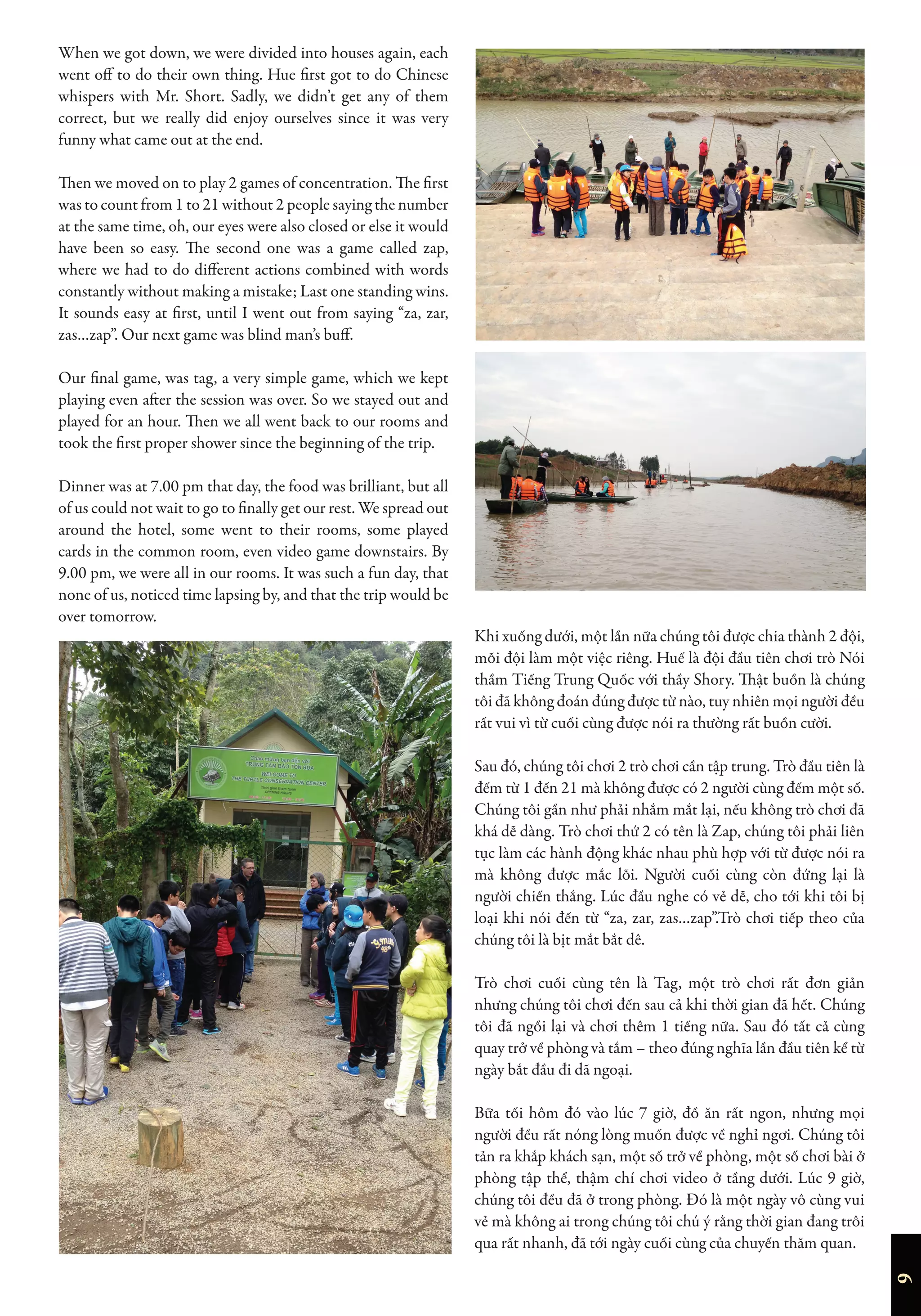 9
When we got down, we were divided into houses again, each
went off to do their own thing. Hue first got to do Chinese
whispers with Mr. Short. Sadly, we didn’t get any of them
correct, but we really did enjoy ourselves since it was very
funny what came out at the end.
Then we moved on to play 2 games of concentration. The first
was to count from 1 to 21 without 2 people saying the number
at the same time, oh, our eyes were also closed or else it would
have been so easy. The second one was a game called zap,
where we had to do different actions combined with words
constantly without making a mistake; Last one standing wins.
It sounds easy at first, until I went out from saying “za, zar,
zas…zap”. Our next game was blind man’s buff.
Our final game, was tag, a very simple game, which we kept
playing even after the session was over. So we stayed out and
played for an hour. Then we all went back to our rooms and
took the first proper shower since the beginning of the trip.
Dinner was at 7.00 pm that day, the food was brilliant, but all
of us could not wait to go to finally get our rest. We spread out
around the hotel, some went to their rooms, some played
cards in the common room, even video game downstairs. By
9.00 pm, we were all in our rooms. It was such a fun day, that
none of us, noticed time lapsing by, and that the trip would be
over tomorrow.
Khi xuống dưới, một lần nữa chúng tôi được chia thành 2 đội,
mỗi đội làm một việc riêng. Huế là đội đầu tiên chơi trò Nói
thầm Tiếng Trung Quốc với thầy Shory. Thật buồn là chúng
tôi đã không đoán đúng được từ nào, tuy nhiên mọi người đều
rất vui vì từ cuối cùng được nói ra thường rất buồn cười.
Sau đó, chúng tôi chơi 2 trò chơi cần tập trung. Trò đầu tiên là
đếm từ 1 đến 21 mà không được có 2 người cùng đếm một số.
Chúng tôi gần như phải nhắm mắt lại, nếu không trò chơi đã
khá dễ dàng. Trò chơi thứ 2 có tên là Zap, chúng tôi phải liên
tục làm các hành động khác nhau phù hợp với từ được nói ra
mà không được mắc lỗi. Người cuối cùng còn đứng lại là
người chiến thắng. Lúc đầu nghe có vẻ dễ, cho tới khi tôi bị
loại khi nói đến từ “za, zar, zas…zap”.Trò chơi tiếp theo của
chúng tôi là bịt mắt bắt dê.
Trò chơi cuối cùng tên là Tag, một trò chơi rất đơn giản
nhưng chúng tôi chơi đến sau cả khi thời gian đã hết. Chúng
tôi đã ngồi lại và chơi thêm 1 tiếng nữa. Sau đó tất cả cùng
quay trở về phòng và tắm – theo đúng nghĩa lần đầu tiên kể từ
ngày bắt đầu đi dã ngoại.
Bữa tối hôm đó vào lúc 7 giờ, đồ ăn rất ngon, nhưng mọi
người đều rất nóng lòng muốn được về nghỉ ngơi. Chúng tôi
tản ra khắp khách sạn, một số trở về phòng, một số chơi bài ở
phòng tập thể, thậm chí chơi video ở tầng dưới. Lúc 9 giờ,
chúng tôi đều đã ở trong phòng. Đó là một ngày vô cùng vui
vẻ mà không ai trong chúng tôi chú ý rằng thời gian đang trôi
qua rất nhanh, đã tới ngày cuối cùng của chuyến thăm quan.
 