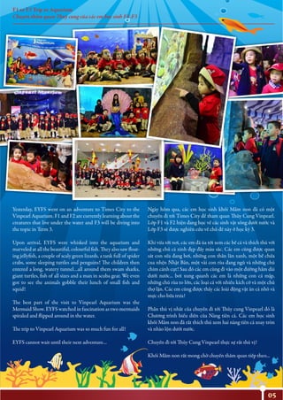 F1 to F3 Trip to Aquarium
Chuyến thăm quan Thuỷ cung của các em học sinh F1-F3
05
Yesterday, EYFS went on an adventure to Times City to the
Vinpearl Aquarium. F1 and F2 are currently learning about the
creatures that live under the water and F3 will be diving into
the topic in Term 3.
Upon arrival, EYFS were whisked into the aquarium and
marveled at all the beautiful, colourful fish. They also saw float-
ing jellyfish, a couple of scaly green lizards, a tank full of spider
crabs, some sleeping turtles and penguins! The children then
entered a long, watery tunnel…all around them swam sharks,
giant turtles, fish of all sizes and a man in scuba gear. We even
got to see the animals gobble their lunch of small fish and
squid!
The best part of the visit to Vinpearl Aquarium was the
Mermaid Show. EYFS watched in fascination as two mermaids
spiraled and flipped around in the water.
The trip to Vinpearl Aquarium was so much fun for all!
EYFS cannot wait until their next adventure…
Ngày hôm qua, các em học sinh khối Mầm non đã có một
chuyến đi tới Times City để tham quan Thủy Cung Vinpearl.
Lớp F1 và F2 hiện đang học về các sinh vật sống dưới nước và
Lớp F3 sẽ được nghiên cứu về chủ đề này ở học kỳ 3.
Khi vừa tới nơi, các em đã ùa tới xem các bể cá và thích thú với
những chú cá xinh đẹp đầy màu sắc. Các em cũng được quan
sát con sứa đang bơi, những con thằn lằn xanh, một bể chứa
cua nhện Nhật Bản, một vài con rùa đang ngủ và những chú
chim cánh cụt! Sau đó các em cùng đi vào một đường hầm dài
dưới nước... bơi xung quanh các em là những con cá mập,
những chú rùa to lớn, các loại cá với nhiều kích cỡ và một chú
thợ lặn. Các em cũng được thấy các loài động vật ăn cá nhỏ và
mực cho bữa trưa!
Phần thú vị nhất của chuyến đi tới Thủy cung Vinpearl đó là
Chương trình biểu diễn của Nàng tiên cá. Các em học sinh
khối Mầm non đã rất thích thú xem hai nàng tiên cá xoay tròn
và nhào lộn dưới nước.
Chuyến đi tới Thủy Cung Vinpearl thực sự rất thú vị!
Khối Mầm non rất mong chờ chuyến thăm quan tiếp theo...
 