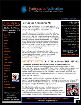 JULY 2010     ISSUE 24

  Looking to Own             PARTNERSHIP ACTIVATION 2.0                                                            this issue
the Soccer Space?                                                                                     Player/Alumni Challenges P.1
                             Welcome to the July ‘10 issue of the Partnership Activation 2.0
 20 of the Most Visible      newsletter. I hope you enjoy the creative activation tactics, signage         Eyes on the Industry P.2
Brands Around the 2010       concepts, and branding initiatives included in this issue.
                                                                                                           A Sign of the Times P.3
       World Cup             I wanted to take a moment this month to encourage you to take a                  Hot Off the Press P.4
 Coca-Cola                 close look at engagement opportunities outside of the sports and
                             music space. The next time you are traveling through the airport,                July Rising Stars P.5
 Visa                      taking your kids to the zoo, treating your wife to a musical/play, or
                             visiting a casino in Las Vegas for a bachelor party, take a moment      Sports Technology Watch P.6
 adidas                    to think about new, creative ways that brands can leverage those           International Sports Biz P.7
 Nike                      settings to connect with consumers. By forcing yourself to think
                             out-of-the-box in non-traditional settings, you will find that you               Thought Starters P.8
 Sony                      become a smarter, more creative marketer… and we need more
                                                                                                                      Idea Box P.9
                             of those in our industry these days!
 Hyundai

 Budweiser                 Thank you for your continued support of Partnership                        Looking for more?
                             Activation and willingness to share with friends and colleagues in               Check out
 Puma                      the industry. Please let me know if you ever find yourself in            PartnershipActivation.com
                             Milwaukee (or Chicago), as I would love to connect!
 McDonald’s
                             Thanks and Best Wishes, Brian
 MTN

 Louis Vuitton
                             INDUSTRY WATCH PLAYER/ALUMNI CHALLENGES
                             Consider new ways to introduce non-traditional sponsors to your sport!
 Samsung
                             The Canadian Football League is teaming up with Herbal Magic to host the Herbal Magic
 Emirates                  Weight Loss Cup, a challenge amongst (8) CFL Alumni who are battling to lose weight and adopt
                             a healthier lifestyle. The former players are taking part in a 20-week weight loss program
 EA Sports
                             challenge which consists of eating real food, using natural health products, and getting advice
 Kia                       from a personal health coach. The players are competing for the chance to be crowned the
                             Weight Loss Cup Champion.
 Tesco

 Mars                      The Herbal Magic Weight Loss Cup is supported by an official microsite,
                             http://www.weightlosscup.ca, that allows fans to track the progress of their favorite former CFL
 Castrol                   stars, cheer them on throughout the process, and even vote for a chance to win great prizes,
                             including a trip for (2) to the 98th Grey Cup in Edmonton.
 Vodafone

 Dolce & Gabbana           The CFL’s Weight Loss Cup serves as a terrific benchmark for sports
                             properties looking to create compelling activation programs for
                             non-traditional sponsors and integrate players and alumni into the mix.
                             Herbal Magic, a Canadian owned and operated chain, is the largest weight
  “Build partnerships, not
                             loss company in Canada with 300 retail locations across the country.
          sponsorships.”
          Brian Corcoran,
  Shamrock Sports Group                Check Out The CFL’s Herbal Magic Weight Loss Cup Here:
                                                    http://www.weightlosscup.ca/
                                                                                                                                  1
 