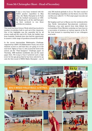 It was a very busy weekend with the
DoEIA practice expedition to Mau
Chau, the Maths Olympiad at St Pauls
and the football tournament at UNIS.
My thanks go to all the staﬀ that gave
up their weekend to run these
activities for students.
This week has been Science Week which has involved a
number of activities both in and out of the classroom.
One of the highlights was the assembly led by all
science staﬀ and the visit of Dr. Froth, the bubble man
from Australia. Students have also had the opportunity
to answer a wide range of questions around the school.
In the recent Intermediate Mathematics Challenge,
organised by UKMT (UK Mathematics Trust), two of our
students scored so well that they are going on to the
next level. Nghia in Year 11, who scored the best in the
school, sat the “Pink Kangaroo” Challenge paper on
Thursday. 3000 students worldwide also sat the same
paper then. Phi Long in Year 9 achieved such a high
score for his age group that he has been selected to go
onto the ﬁrst round of IMOK Maths Olympiad – one of
Issue 24 | 3
From Mr Christopher Short - Head of Secondary
only 500 students globally to do so. The later rounds of
this challenging competition are the theme of a new ﬁlm
out this year called X + Y. Phi Long’s paper was also sat
on Thursday.
Ms Vaughan and I are in Macau over the weekend at the
Asia Paciﬁc International Baccalaureate conference.
Following a key note speech from Julia Gillard, the
ex-Australian Prime Minister yesterday we have been in
a succession of sessions on various aspects of the IB.
We look forward to reporting back to our colleagues
next week.
KS4/5 MIXED VOLLEYBALL vs ST PAUL
 