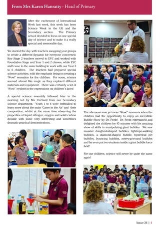 After the excitement of International
Week last week, this week has been
Science Week in the UK and the
Secondary section. The Primary
school decided to focus on one special
day of science and to make it a really
special and memorable day.
We started the day with teachers swapping year groups
to create a diﬀerent dynamic for everyone concerned.
Key Stage 2 teachers moved to EYC and worked with
Foundation Stage and Year 1 and 2 classes, while EYC
staﬀ came to the main building to work with our Year 3
to 6 children. The teachers had prepared special
science activities, with the emphasis being on creating a
‘Wow!’ sensation for the children. For some, science
seemed almost like magic as they explored diﬀerent
materials and equipment. There was certainly a lot of
‘Wow!’ evident in the expressions on children’s faces!
A special science assembly followed later in the
morning, led by Ms. Orchard from our Secondary
science department. Years 1 to 6 were enthralled to
learn more about the main ‘Gases in the Air’ and their
composition, whilst at the same time observing the
properties of liquid nitrogen, oxygen and solid carbon
dioxide with some very interesting and sometimes
dramatic practical demonstrations.
Issue 24 | 4
From Mrs Karen Hanratty - Head of Primary
The afternoon saw yet more ‘Wow!’ moments when the
children had the opportunity to enjoy an incredible
Bubble Show by Dr. Froth! Dr. Froth entertained and
delighted the children for 45 minutes with his amazing
show of skills in manipulating giant bubbles. We saw
massive doughnut-shaped bubbles, tightrope-walking
bubbles, a diamond-shaped bubble, hysterical pet
bubbles, bouncing bubbles, merry-go-round bubbles
and he even put two students inside a giant bubble force
ﬁeld!
For our children, science will never be quite the same
again!
 